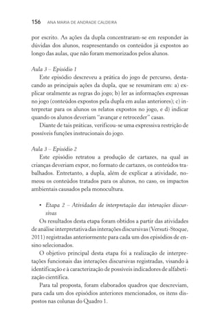 156  Ana Maria de Andrade Caldeira
por escrito. As ações da dupla concentraram­‑se em responder às
dúvidas dos alunos, reapresentando os conteúdos já expostos ao
longo das aulas, que não foram memorizados pelos alunos.
Aula 3 – Episódio 1
Este episódio descreveu a prática do jogo de percurso, desta‑
cando as principais ações da dupla, que se resumiram em: a) ex‑
plicar oralmente as regras do jogo; b) ler as informações expressas
no jogo (conteúdos expostos pela dupla em aulas anteriores); c) in‑
terpretar para os alunos os relatos expostos no jogo, e d) indicar
quando os alunos deveriam “avançar e retroceder” casas.
Diante de tais práticas, verificou­‑se uma expressiva restrição de
possíveis funções instrucionais do jogo.
Aula 3 – Episódio 2
Este episódio retratou a produção de cartazes, na qual as
crianças deveriam expor, no formato de cartazes, os conteúdos tra‑
balhados. Entretanto, a dupla, além de explicar a atividade, no‑
meou os conteúdos tratados para os alunos, no caso, os impactos
ambientais causados pela monocultura.
•	 Etapa 2 – Atividades de interpretação das interações discur‑
sivas
Os resultados desta etapa foram obtidos a partir das atividades
de análise interpretativa das interações discursivas (Versuti­‑Stoque,
2011) registradas anteriormente para cada um dos episódios de en‑
sino selecionados.
O objetivo principal desta etapa foi a realização de interpre­
tações funcionais das interações discursivas registradas, visando à
identificação e à caracterização de possíveis indicadores de alfabeti‑
zação científica.
Para tal proposta, foram elaborados quadros que descreviam,
para cada um dos episódios anteriores mencionados, os itens dis‑
postos nas colunas do Quadro 1.
 
