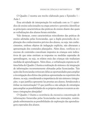 Ensino de Ciências e Matemática V   157
O Quadro 2 mostra um trecho elaborado para o Episódio 1 –
Aula 1.
Essa atividade de interpretação foi realizada com os 11 episó‑
dios de ensino selecionados na etapa anterior e permitiu identificar
as principais características das práticas de ensino diante das quais
as verbalizações dos alunos foram emitidas.
Vale destacar, como características reincidentes das práticas de
ensino adotadas pelas licenciandas, que a dupla prescindiu da ex­
ploração dos conhecimentos prévios dos alunos, ou seja, tais conhe­
cimentos, embora objetos de indagação explícita, não alteraram a
apresentação dos conteúdos planejados. Além disso, verificou­‑se o
excesso de conteúdos conceituais impostos às crianças sem indica­
tivos de que estas emitiam as respostas ou medidas esperadas de
aprendizagem, ou seja, os relatos orais das crianças não traduziam
medidas de aprendizagem. Além disso, a verbalização exposta na úl‑
tima linha do Quadro 2 ilustra a realização de sínteses e de in­tegração
de informações recorrentemente efetuadas pelas li­cen­ciandas. Tais
ações das licenciandas retiravam delas as opor­tu­ni­dades para ampliar
a investigação dos efeitos das práticas apre­sentadas no repertório dos
alunos, ou seja, considerando a importância de tais sínteses e integra‑
ções, o que justifica apresentá­‑las prontas aos alunos, fortalecendo a
ênfase na memorização? O que justifica a não adoção de estratégias
para ampliar as possibilidades de os próprios alunos evocarem as sín‑
teses e integrações almejadas?
O Quadro 3 ilustra a ocorrência da excessiva concentração de
informações fornecidas pelas licenciandas nas interações, restrin‑
gindo sobremaneira as possibilidades de exploração das aprendiza‑
gens esperadas dos alunos.
 