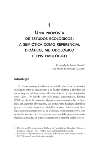 1
Uma proposta
de estudos ecológicos:
a semiótica como referencial
didático, metodológico
e epistemológico
Fernanda da Rocha Brando1
Ana Maria de Andrade Caldeira2
Introdução
A ciência ecológica dedica­‑se ao estudo da trama de relações
existentes entre os organismos e os fatores bióticos e abióticos do
meio, as quais influenciam as diferentes formas de organização dos
seres vivos. De acordo com essa ampla compreensão, Drouin
(1991) explicita brevemente alguns entendimentos sobre a Eco‑
logia em algumas abordagens, tais como: uma Ecologia científica
que se reivindica como uma disciplina de corpo inteiro; uma Eco‑
logia como movimento social ou de ideias; e outra perspectiva, que
se instala na interface das anteriores, entendida pelo autor como
Ecologia aplicada, na qual se encontram a procura social e os co‑
1.	 Docente do Departamento de Biologia da Faculdade de Filosofia, Ciências e
Letras de Ribeirão Preto – USP. e­‑mail: ferbrando@ffclrp.usp.br.
2.	 Docente do Departamento de Educação da Faculdade de Ciências de Bauru –
UNESP. e­‑mail: anacaldeira@fc.unesp.br.
 