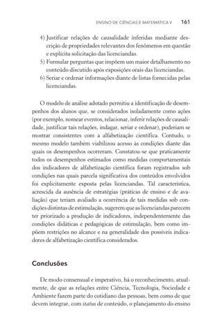 Ensino de Ciências e Matemática V   161
4)	Justificar relações de causalidade inferidas mediante des‑
crição de propriedades relevantes dos fenômenos em questão
e explícita solicitação das licenciandas.
5)	Formular perguntas que impõem um maior detalhamento no
conteúdo discutido após exposições orais das licenciandas.
6)	Seriar e ordenar informações diante de listas fornecidas pelas
licenciandas.
O modelo de análise adotado permitiu a identificação de desem­
penhos dos alunos que, se considerados isoladamente como ações
(por exemplo, nomear eventos, relacionar, inferir relações de causali‑
dade, justificar tais relações, indagar, seriar e ordenar), po­deriam se
mostrar consistentes com a alfabetização científica. Contudo, o
mesmo modelo também viabilizou acesso às condições diante das
quais os desempenhos ocorreram. Constatou­‑se que praticamente
todos os desempenhos estimados como medidas comportamentais
dos indicadores de alfabetização científica foram registrados sob
condições nas quais parcela significativa dos conteúdos envolvidos
foi explicitamente exposta pelas licenciandas. Tal característica,
acres­cida da ausência de estratégias (práticas de ensino e de ava­
liação) que teriam avaliado a ocorrência de tais medidas sob con­
diçõesdistintasdeestimulação,sugeremqueaslicenciandasparecem
ter priorizado a produção de indicadores, independentemente das
condições didáticas e pedagógicas de estimulação, bem como im‑
põem restrições no alcance e na generalidade dos possíveis indica­
dores de alfabetização científica considerados.
Conclusões
De modo consensual e imperativo, há o reconhecimento, atual‑
mente, de que as relações entre Ciência, Tecnologia, Sociedade e
Ambiente fazem parte do cotidiano das pessoas, bem como de que
devem integrar, com status de conteúdo, o planejamento do ensino
 