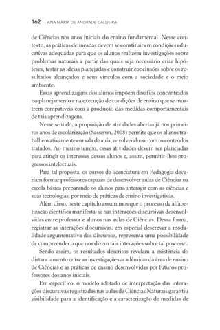 162  Ana Maria de Andrade Caldeira
de Ciências nos anos iniciais do ensino fundamental. Nesse con‑
texto, as práticas delineadas devem se constituir em condições edu‑
cativas adequadas para que os alunos realizem investigações sobre
problemas naturais a partir das quais seja necessário criar hipó‑
teses, testar as ideias planejadas e construir conclusões sobre os re‑
sultados alcançados e seus vínculos com a sociedade e o meio
ambiente.
Essas aprendizagens dos alunos impõem desafios concentrados
no planejamento e na execução de condições de ensino que se mos‑
trem compatíveis com a produção das medidas comportamentais
de tais aprendizagens.
Nesse sentido, a proposição de atividades abertas já nos primei‑
ros anos de escolarização (Sasseron, 2008) permite que os alunos tra‑
balhem ativamente em sala de aula, envolvendo­‑se com os conteúdos
tratados. Ao mesmo tempo, essas atividades devem ser planejadas
para atingir os interesses desses alunos e, assim, per­mitir­‑lhes pro‑
gressos intelectuais.
Para tal proposta, os cursos de licenciatura em Pedagogia deve‑
riam formar professores capazes de desenvolver aulas de Ciências na
escola básica preparando os alunos para interagir com as ciências e
suas tecnologias, por meio de práticas de ensino investigativas.
Além disso, neste capítulo assumimos que o processo da alfabe‑
tização científica manifesta­‑se nas interações discursivas desenvol‑
vidas entre professor e alunos nas aulas de Ciências. Dessa forma,
registrar as interações discursivas, em especial descrever a moda­
lidade argumentativa dos discursos, representa uma possibilidade
de compreender o que nos dizem tais interações sobre tal processo.
Sendo assim, os resultados descritos revelam a existência do
distanciamento entre as investigações acadêmicas da área de ensino
de Ciências e as práticas de ensino desenvolvidas por futuros pro‑
fessores dos anos iniciais.
Em específico, o modelo adotado de interpretação das intera‑
ções discursivas registradas nas aulas de Ciências Naturais garantiu
visibilidade para a identificação e a caracterização de medidas de
 
