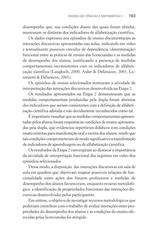 Ensino de Ciências e Matemática V   163
desempenho que, nas condições diante das quais foram obtidas,
mostraram­‑se distintas dos indicadores de alfabetização científica.
Os dados expressos nos episódios de ensino documentaram as
interações discursivas apresentadas nas aulas, indicando em vídeo
e textualmente possíveis vínculos de dependência (determinação)
funcional entre as práticas de ensino das licenciandas e as medidas
de desempenho dos alunos, justificando a presença de medidas
comportamentais inconsistentes com os indicadores de alfabeti‑
zação científica (Laugksch, 2000; Auler & Delizoicov, 2001; Lo‑
renzetti & Delizoicov, 2001).
Os episódios de ensino selecionados nortearam a atividade de
interpretação das interações discursivas desenvolvida na Etapa 2.
Os resultados apresentados na Etapa 2 demonstraram que as
medidas comportamentais produzidas pela dupla foram distintas
dos indicadores que seriam consistentes com a definição de alfabeti‑
zação científica adotada e não devidamente reconhecidos como tal.
É importante ressaltar que as medidas comportamentais apresen­
tadas pelos alunos foram respostas às condições de ensino apresenta‑
das pela dupla, que evidenciou repertórios didáticos com condições
muito restritas para manifestação oral e escrita dos alunos, sendo que
tais condições comprometeram de modo significativo a manifestação
de indicadores de aprendizagem ou de alfabetização científica.
Os resultados da Etapa 2 convergiram ao destacar a importância
da atividade de interpretação funcional dos registros em vídeo dos
episódios selecionados.
Desse modo, a disposição das interações discursivas em sala de
aula em quadros que objetivam mapear possíveis relações de fun‑
cionalidade entre ações dos futuros professores e medidas de
desempenho dos alunos favoreceram, enquanto recurso metodoló‑
gico, a identificação de propriedades funcionais das interações dis‑
cursivas desenvolvidas pelos parti­cipantes.
Em síntese, o objetivo de investigar recursos metodológicos que
poderiam contribuir com o trabalho de avaliar interações entre pro‑
priedades do desempenho dos alunos e as condições de ensino ofe‑
recidas pelas licenciandas foi atingido.
 