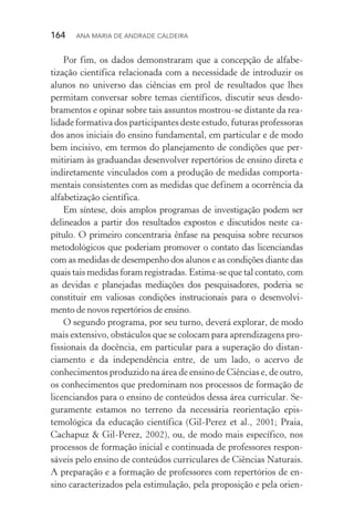 164  Ana Maria de Andrade Caldeira
Por fim, os dados demonstraram que a concepção de alfabe­
tização científica relacionada com a necessidade de introduzir os
alunos no universo das ciências em prol de resultados que lhes
permitam conversar sobre temas científicos, discutir seus desdo­
bramentos e opinar sobre tais assuntos mostrou­‑se distante da rea­
lidade formativa dos participantes deste estudo, futuras profes­soras
dos anos iniciais do ensino fundamental, em particular e de modo
bem incisivo, em termos do planejamento de condições que per‑
mitiriam às gra­duandas desenvolver repertórios de ensino direta e
indiretamente vinculados com a produção de medidas comporta‑
mentais consistentes com as medidas que definem a ocor­rência da
alfabetização científica.
Em síntese, dois amplos programas de investigação podem ser
delineados a partir dos resultados expostos e discutidos neste ca­
pítulo. O primeiro concentraria ênfase na pesquisa sobre recursos
metodológicos que poderiam promover o contato das licenciandas
com as medidas de desempenho dos alunos e as condições diante das
quais tais medidas foram registradas. Estima­‑se que tal con­tato, com
as devidas e planejadas mediações dos pesquisadores, poderia se
constituir em valiosas condições instrucionais para o desen­volvi­
mento de novos repertórios de ensino.
O segundo programa, por seu turno, deverá explorar, de modo
mais extensivo, obstáculos que se colocam para aprendizagens pro‑
fissionais da docência, em particular para a superação do distan­
ciamento e da independência entre, de um lado, o acervo de
conhecimentos produzido na área de ensino de Ciências e, de outro,
os conhecimentos que predominam nos processos de formação de
licenciandos para o ensino de conteúdos dessa área curricular. Se‑
guramente estamos no terreno da necessária reorientação epis­
temológica da educação científica (Gil­‑Perez et al., 2001; Praia,
Cachapuz & Gil­‑Perez, 2002), ou, de modo mais específico, nos
processos de formação inicial e continuada de professores respon‑
sáveis pelo ensino de conteúdos curriculares de Ciências Naturais.
A preparação e a formação de professores com repertórios de en‑
sino caracterizados pela estimulação, pela proposição e pela orien‑
 