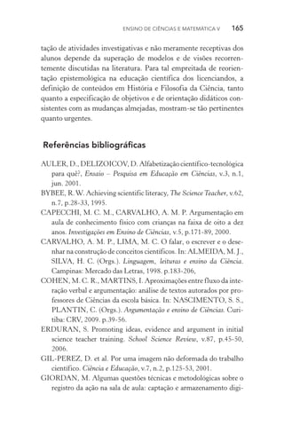 Ensino de Ciências e Matemática V   165
tação de atividades investigativas e não meramente receptivas dos
alunos depende da superação de modelos e de visões recorren­
temente discutidas na literatura. Para tal empreitada de reorien‑
tação epistemológica na educação científica dos licenciandos, a
definição de conteúdos em História e Filosofia da Ciência, tanto
quanto a especificação de objetivos e de orientação didáticos con‑
sistentes com as mudanças almejadas, mostram­‑se tão pertinentes
quanto urgentes.
Referências bibliográficas
AULER, D., DELIZOICOV, D. Alfabetização científico­‑tecnológica
para quê?, Ensaio – Pesquisa em Educação em Ciências, v.3, n.1,
jun. 2001.
BYBEE, R.W. Achieving scientific literacy, The Science Teacher, v.62,
n.7, p.28­‑33, 1995.
CAPECCHI, M. C. M., CARVALHO, A. M. P. Argumentação em
aula de conhecimento físico com crianças na faixa de oito a dez
anos. Investigações em Ensino de Ciências, v.5, p.171­‑89, 2000.
CARVALHO, A. M. P., LIMA, M. C. O falar, o escrever e o dese‑
nhar na construção de conceitos científicos. In: ALMEIDA, M. J.,
SILVA, H. C. (Orgs.). Linguagem, leituras e ensino da Ciência.
Campinas: Mercado das Letras, 1998. p.183­‑206,
COHEN, M. C. R., MARTINS, I. Aproximações entre fluxo da inte‑
ração verbal e argumentação: análise de textos autorados por pro‑
fessores de Ciências da escola básica. In: NASCIMENTO, S. S.,
PLANTIN, C. (Orgs.). Argumentação e ensino de Ciências. Curi‑
tiba: CRV, 2009. p.39­‑56.
ERDURAN, S. Promoting ideas, evidence and argument in initial
science teacher training. School Science Review, v.87, p.45­‑50,
2006.
GIL­‑PEREZ, D. et al. Por uma imagem não deformada do trabalho
científico. Ciência e Educação, v.7, n.2, p.125­‑53, 2001.
GIORDAN, M. Algumas questões técnicas e metodológicas sobre o
registro da ação na sala de aula: captação e armazenamento digi‑
 