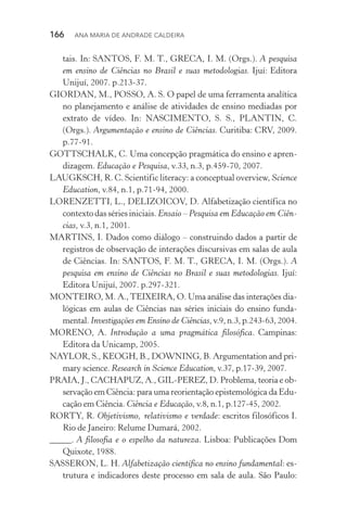 166  Ana Maria de Andrade Caldeira
tais. In: SANTOS, F. M. T., GRECA, I. M. (Orgs.). A pesquisa
em ensino de Ciências no Brasil e suas metodologias. Ijuí: Editora
Unijuí, 2007. p.213­‑37.
GIORDAN, M., POSSO, A. S. O papel de uma ferramenta analítica
no planejamento e análise de atividades de ensino mediadas por
extrato de vídeo. In: NASCIMENTO, S. S., PLANTIN, C.
(Orgs.). Argumentação e ensino de Ciências. Curitiba: CRV, 2009.
p.77­‑91.
GOTTSCHALK, C. Uma concepção pragmática do ensino e apren‑
dizagem. Educação e Pesquisa, v.33, n.3, p.459­‑70, 2007.
LAUGKSCH, R. C. Scientific literacy: a conceptual overview, Science
Education, v.84, n.1, p.71­‑94, 2000.
LORENZETTI, L., DELIZOICOV, D. Alfabetização científica no
contextodassériesiniciais. Ensaio – Pesquisa em Educação em Ciên­
cias, v.3, n.1, 2001.
MARTINS, I. Dados como diálogo – construindo dados a partir de
registros de observação de interações discursivas em salas de aula
de Ciências. In: SANTOS, F. M. T., GRECA, I. M. (Orgs.). A
pesquisa em ensino de Ciências no Brasil e suas metodologias. Ijuí:
Editora Unijuí, 2007. p.297­‑321.
MONTEIRO, M. A.,TEIXEIRA, O. Uma análise das interações dia‑
lógicas em aulas de Ciências nas séries iniciais do ensino funda‑
mental. Investigações em Ensino de Ciências, v.9, n.3, p.243­‑63, 2004.
MORENO, A. Introdução a uma pragmática filosófica. Campinas:
Editora da Unicamp, 2005.
NAYLOR, S., KEOGH, B., DOWNING, B. Argumentation and pri‑
mary science. Research in Science Education, v.37, p.17­‑39, 2007.
PRAIA, J., CACHAPUZ, A., GIL­‑PEREZ, D. Problema, teoria e ob‑
servação em Ciência: para uma reorientação epistemológica da Edu‑
cação em Ciência. Ciência e Educação, v.8, n.1, p.127­‑45, 2002.
RORTY, R. Objetivismo, relativismo e verdade: escritos filosóficos I.
Rio de Janeiro: Relume Dumará, 2002.
_____. A filosofia e o espelho da natureza. Lisboa: Publicações Dom
Quixote, 1988.
SASSERON, L. H. Alfabetização científica no ensino fundamen­tal: es‑
trutura e indicadores deste processo em sala de aula. São Paulo:
 