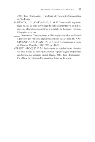 Ensino de Ciências e Matemática V   167
2008. Tese (doutorado) – Faculdade de Educação/Universidade
de São Paulo.
SASSERON, L. H., CARVALHO, A. M. P. Construindo argumen‑
tação na sala de aula: a presença do ciclo argumentativo, os indica‑
dores de alfabetização científica e o padrão de Toulmin. Ciência e
Educação, no prelo.
_____. O ensino de Ciências para a alfabetização científica: analisando
o processo por meio das argumentações em sala de aula. In: NAS‑
CIMENTO, S. S., PLANTIN, C. (Orgs.). Argumentação e ensino
de Ciências. Curitiba: CRV, 2009. p.139­‑63.
VERSUTI­‑STOQUE, F. M. Indicadores da alfabetização científica
nos anos iniciais do ensino fundamental e aprendizagens profissionais
da docência na formação inicial. Bauru, 2011. Tese (doutorado) –
Faculdade de Ciências/Universidade Estadual Paulista.
 