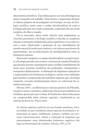 16  Ana Maria de Andrade Caldeira
nhecimentos científicos. Esta última parece ser uma abordagem na
qual se enquadra este trabalho. Dessa forma, é importante destacar
os objetos próprios de investigações em Ecologia, ou seja, na Eco‑
logia científica, assim como o caráter interdisciplinar de como a
Ecologia aplicada vem sendo constituída, conferindo­‑lhe um modo
complexo de olhar o mundo.
Faz­‑se necessário, desse modo, discutir mais amplamente os
conceitos pertinentes à Ecologia científica e elucidar as complexas
relações e interações estabelecidas pelos organismos vivos entre si e
com o meio, objetivando a promoção de um entendimento do
mundo natural de modo mais sistêmico, em todas as suas formas de
representação, um reconhecimento da interdependência entre os
fenômenos naturais.
Esse modo complexo e o campo interdisciplinar no qual se inse‑
re a Ecologia permite­‑nos recorrer a sistemas de estudos filo­sóficos
que possam ancorar o pensamento para o melhor en­tendimento de
como esses conceitos científicos são produzidos, interpretados e
transpostos didaticamente. A elaboração de diagramas explicativos
e representativos de fenômenos ecológicos, muitas vezes utilizados
para facilitar a compreensão dos múltiplos aspectos que a Ecologia
comporta, encontra fundamentação teórica no referencial da se­
mió­tica peirceana.
Silveira (2007), ao diferenciar as ciências positivas da Filosofia,
na qual se insere a semiótica, explica que esta procura estabelecer as
condições gerais para que a classe de fenômenos observados possa
ser compreendida pelas ciências especiais, constituindo­‑se em
ciências do dever ser. Para o autor,
Às ciências especiais, inclusive em suas funções semióticas, isto é,
na medida em que consideram classes especiais de produção e in‑
terpretação de signos, trabalhando, portanto, também com pro‑
cessos representacionais, caberia a construção de diagramas que
representassem como determinados fenômenos cognitivos têm
lugar na determinação de condutas. (Silveira, 2007, p.29)
 