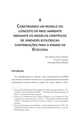 9
Construindo um modelo do
conceito de meio ambiente
mediante os modelos científicos
de unidades ecológicas:
contribuições para o ensino de
Ecologia
Job Antonio Garcia Ribeiro1
Osmar Cavassan2
Fernanda Rocha Brando3
Introdução
Ao considerarmos as ciências como construtoras de modelos
conceituais (científicos ou teóricos), os quais permitem representar
externamente sistemas físicos, estados de coisas, objetos e fenô‑
1.	 Mestrando do Programa de Pós­‑Graduação em Educação para a Ciência – Uni‑
versidade Estadual Paulista/UNESP –– Faculdade de Ciências/Campus de
Bauru. e­‑mail: job_ribeiro@fc.unesp.br.
2.	 Docente do Departamento de Ciências Biológicas e do Programa de Pós­
‑Graduação em Educação para a Ciência – Universidade Estadual Paulista/
UNESP – Faculdade de Ciências/Campus de Bauru. e­‑mail: cavassan@fc.
unesp.br.
3.	 Docente do Departamento de Biologia – Universidade de São Paulo/USP – Fa‑
culdade de Filosofia, Ciências e Letras/Campus de Ribeirão Preto. e­‑mail: fer‑
brando@ffclrp.usp.br.
 