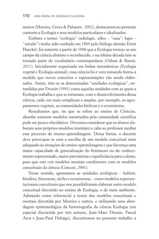 170  Ana Maria de Andrade Caldeira
menos (Moreira, Greca & Palmero, 2002), destacamos no presente
contexto a Ecologia e seus modelos particulares e idealizados.
Embora o termo “ecologia” (oekologie, oikos – “casa”; logos –
“estudo”) tenha sido cunhado em 1869 pelo biólogo alemão Ernst
Haeckel, foi somente a partir de 1900 que a Ecologia tornou­‑se um
campo da ciência distinto e reconhecido, e na última década tem se
tornado parte do vocabulário contemporâneo (Odum & Barret,
2011). Inicialmente organizada em linhas taxonômicas (Ecologia
vegetal e Ecologia animal), essa ciência foi e vem tomando forma à
medida que novos conceitos e representações vão sendo elabo‑
rados. Assim, têm­‑se as denominadas “unidades ecológicas”, en‑
tendidas por Drouin (1991) como aquelas unidades com as quais a
Ecologia trabalha e que se tornaram, com o desenvolvimento dessa
ciência, cada vez mais complexas e amplas, por exemplo, os agru‑
pamentos vegetais, as comunidades bióticas e o ecossistema.
Ressaltamos que, no que se refere ao ensino de Ciências,
abordar somente modelos construídos pela comunidade científica
pode ser pouco elucidativo. Devemos considerar que os alunos ela‑
boram seus próprios modelos (mentais) e cabe ao professor mediar
esse processo de ensino­‑aprendizagem. Dessa forma, o docente
deve preocupar­‑se com a escolha de um modelo conceitual mais
adequado às situações de ensino­‑aprendizagem e que favoreça uma
maior capacidade de generalização do fenômeno ou do conheci‑
mento representado, maior parcimônia e significância para o aluno,
para que este crie modelos mentais condizentes com os modelos
conceituais da ciência (Concari, 2001).
Nesse sentido, apontamos as unidades ecológicas – habitat,
bios­fera, biocenose, nicho e ecossistema – como modelos represen‑
tacionais conceituais que nos possibilitaram elaborar outro modelo
conceitual discutido no ensino de Ecologia, o de meio ambiente.
Adotando como referencial a teoria dos modelos conceituais e
mentais discutida por Moreira e outros, e utilizando uma abor‑
dagem epistemológica da historiografia da ciência Ecologia (em
especial discorrida por três autores, Jean­‑Marc Drouin, Pascal
Acot e Jean­‑Paul Deleáge), discutiremos no presente trabalho a
 