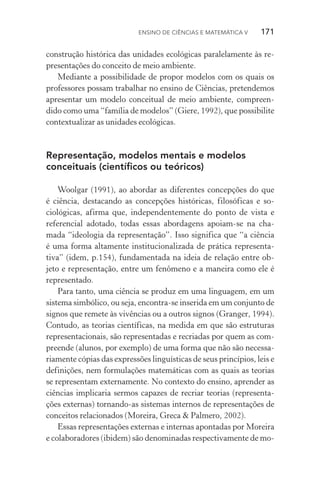 Ensino de Ciências e Matemática V   171
construção histórica das unidades ecológicas paralelamente às re‑
presentações do conceito de meio ambiente.
Mediante a possibilidade de propor modelos com os quais os
professores possam trabalhar no ensino de Ciências, pretendemos
apresentar um modelo conceitual de meio ambiente, compreen‑
dido como uma “família de modelos” (Giere, 1992), que possibilite
contextualizar as unidades ecológicas.
Representação, modelos mentais e modelos
conceituais (científicos ou teóricos)
Woolgar (1991), ao abordar as diferentes concepções do que
é ciência, destacando as concepções históricas, filosóficas e so­
cio­lógicas, afirma que, independentemente do ponto de vista e
re­ferencial adotado, todas essas abordagens apoiam­‑se na cha‑
mada “ideologia da representação”. Isso significa que “a ciência
é uma forma altamente institucionalizada de prática representa‑
tiva” (idem, p.154), fundamentada na ideia de relação entre ob‑
jeto e representação, entre um fenômeno e a maneira como ele é
re­presentado.
Para tanto, uma ciência se produz em uma linguagem, em um
sistema simbólico, ou seja, encontra­‑se inserida em um conjunto de
signos que remete às vivências ou a outros signos (Granger, 1994).
Contudo, as teorias científicas, na medida em que são estruturas
representacionais, são representadas e recriadas por quem as com‑
preende (alunos, por exemplo) de uma forma que não são necessa‑
riamente cópias das expressões linguísticas de seus princípios, leis e
definições, nem formulações matemáticas com as quais as teorias
se representam externamente. No contexto do ensino, aprender as
ciências implicaria sermos capazes de recriar teorias (representa‑
ções externas) tornando­‑as sistemas internos de representações de
conceitos relacionados (Moreira, Greca & Palmero, 2002).
Essas representações externas e internas apontadas por Moreira
e colaboradores (ibidem) são denominadas respectivamente de mo‑
 
