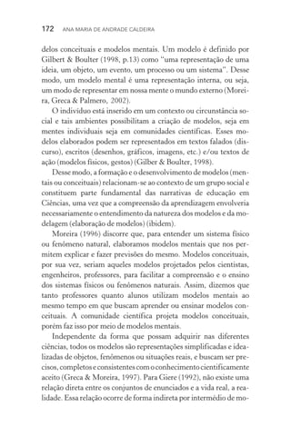 172  Ana Maria de Andrade Caldeira
delos conceituais e modelos mentais. Um modelo é definido por
Gilbert & Boulter (1998, p.13) como “uma representação de uma
ideia, um objeto, um evento, um processo ou um sistema”. Desse
modo, um modelo mental é uma representação interna, ou seja,
um modo de representar em nossa mente o mundo externo (Morei‑
ra, Greca & Palmero, 2002).
O indivíduo está inserido em um contexto ou circunstância so‑
cial e tais ambientes possibilitam a criação de modelos, seja em
mentes individuais seja em comunidades científicas. Esses mo‑
delos elaborados podem ser representados em textos falados (dis‑
curso), escritos (desenhos, gráficos, imagens, etc.) e/ou textos de
ação (modelos físicos, gestos) (Gilber & Boulter, 1998).
Desse modo, a formação e o desenvolvimento de modelos (men‑
tais ou conceituais) relacionam­‑se ao contexto de um grupo social e
constituem parte fundamental das narrativas de educação em
Ciências, uma vez que a compreensão da aprendizagem envolveria
necessariamente o entendimento da natureza dos modelos e da mo‑
delagem (elaboração de modelos) (ibidem).
Moreira (1996) discorre que, para entender um sistema físico
ou fenômeno natural, elaboramos modelos mentais que nos per‑
mitem explicar e fazer previsões do mesmo. Modelos conceituais,
por sua vez, seriam aqueles modelos projetados pelos cientistas,
engenheiros, professores, para facilitar a compreensão e o ensino
dos sistemas físicos ou fenômenos naturais. Assim, dizemos que
tanto professores quanto alunos utilizam modelos mentais ao
mesmo tempo em que buscam aprender ou ensinar modelos con‑
ceituais. A comunidade científica projeta modelos conceituais,
porém faz isso por meio de modelos mentais.
Independente da forma que possam adquirir nas diferentes
ciên­cias, todos os modelos são representações simplificadas e idea‑
lizadas de objetos, fenômenos ou situações reais, e buscam ser pre‑
cisos,completoseconsistentescomoconhecimentocientificamente
aceito (Greca & Moreira, 1997). Para Giere (1992), não existe uma
relação direta entre os conjuntos de enunciados e a vida real, a rea‑
lidade. Essa relação ocorre de forma indireta por intermédio de mo‑
 
