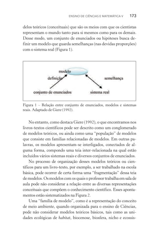 Ensino de Ciências e Matemática V   173
delos teóricos (conceituais) que são os meios com que os cientistas
representam o mundo tanto para si mesmos como para os demais.
Desse modo, um conjunto de enunciados ou hipóteses busca de‑
finir um modelo que guarda semelhanças (nas devidas proporções)
com o sistema real (Figura 1).
Figura 1 – Relação entre conjunto de enunciados, modelos e sistemas
reais. Adaptado de Giere (1992).
No entanto, como destaca Giere (1992), o que encontramos nos
livros­‑textos científicos pode ser descrito como um conglomerado
de modelos teóricos, ou ainda como uma “população” de modelos
que consiste em famílias relacionadas de modelos. Em outras pa­
lavras, os modelos apresentam­‑se interligados, conectados de al‑
guma forma, compondo uma teia inter­‑relacionada na qual estão
incluídos vários sistemas reais e diversos conjuntos de enunciados.
No processo de organização desses modelos teóricos ou cien­
tíficos para um livro­‑texto, por exemplo, a ser trabalhado na escola
básica, pode ocorrer de certa forma uma “fragmentação” dessa teia
de modelos. Os modelos com os quais o professor trabalha em sala de
aula pode não considerar a relação entre as diversas representações
conceituais que compõem o conhecimento científico. Esses aponta‑
mentos estão sistematizados na Figura 2.
Uma “família de modelo”, como é a representação do conceito
de meio ambiente, quando organizada para o ensino de Ciências,
pode não considerar modelos teóricos básicos, tais como as uni‑
dades ecológicas de habitat, biocenose, biosfera, nicho e ecossis‑
 