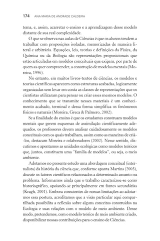 174  Ana Maria de Andrade Caldeira
tema, e, assim, acarretar o ensino e a aprendizagem desse modelo
distante de sua real complexidade.
O que se observa nas aulas de Ciências é que os alunos tendem a
trabalhar com proposições isoladas, memorizadas de maneira li‑
teral e arbitrária. Equações, leis, teorias e definições da Física, da
Química ou da Biologia são representações proposicionais que
estão articuladas em modelos conceituais que exigem, por parte de
quem as quer compreender, a construção de modelos mentais (Mo‑
reira, 1996).
No entanto, em muitos livros­‑textos de ciências, os modelos e
teorias científicas aparecem como estruturas acabadas, logicamente
organizadas sem levar em conta as classes de representações que os
cientistas utilizaram para pensar ou criar esses mesmos modelos. O
conhecimento que se transmite nesses materiais é um conheci‑
mento acabado, terminal e dessa forma simplifica os fenômenos
físicos e naturais (Moreira, Greca & Palmero, 2002).
Se a finalidade do ensino é que os estudantes construam modelos
mentais que gerem esquemas de assimilação cientificamente ade‑
quados, os professores devem analisar cuidadosamente os modelos
conceituais com os quais trabalham, assim como as maneiras de criá­
‑los, destacam Moreira e colaboradores (2002). Nesse sentido, dis‑
cutimos e apontamos as unidades ecológicas como modelos teóricos
que, juntos, constituem uma “família de modelos”, ou seja, o meio
ambiente.
Adotamos no presente estudo uma abordagem conceitual (inter‑
nalista) da história da ciência que, conforme aponta Martins (2005),
discute os fatores científicos relacionados a determinado assunto ou
problema. Informamos ainda que o trabalho caracterizou­‑se como
historiográfico, apoiando­‑se principalmente em fontes secundárias
(Kragh, 2001). Embora conscientes de nossas limitações ao adotar‑
mos essa postura, acreditamos que a visão particular aqui compar­
tilhada possibilita a reflexão sobre alguns conceitos construídos na
Ecologia e suas relações com o modelo de meio ambiente. Desse
modo, pretendemos, com o modelo teórico de meio ambiente criado,
disponibilizar nossas contribuições para o ensino de Ciências.
 