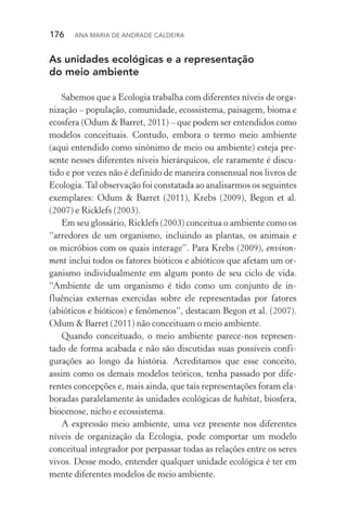 176  Ana Maria de Andrade Caldeira
As unidades ecológicas e a representação
do meio ambiente
Sabemos que a Ecologia trabalha com diferentes níveis de orga‑
nização – população, comunidade, ecossistema, paisagem, bioma e
ecosfera (Odum & Barret, 2011) – que podem ser entendidos como
modelos conceituais. Contudo, embora o termo meio ambiente
(aqui entendido como sinônimo de meio ou ambiente) esteja pre‑
sente nesses diferentes níveis hierárquicos, ele raramente é discu‑
tido e por vezes não é definido de maneira consensual nos livros de
Ecologia.Tal observação foi constatada ao analisarmos os seguintes
exemplares: Odum & Barret (2011), Krebs (2009), Begon et al.
(2007) e Ricklefs (2003).
Em seu glossário, Ricklefs (2003) conceitua o ambiente como os
“arredores de um organismo, incluindo as plantas, os animais e
os micróbios com os quais interage”. Para Krebs (2009), environ‑
ment inclui todos os fatores bióticos e abióticos que afetam um or‑
ganismo individualmente em algum ponto de seu ciclo de vida.
“Ambiente de um organismo é tido como um conjunto de in‑
fluências externas exercidas sobre ele representadas por fatores
(abióticos e bióticos) e fenômenos”, destacam Begon et al. (2007).
Odum & Barret (2011) não conceituam o meio ambiente.
Quando conceituado, o meio ambiente parece­‑nos represen‑
tado de forma acabada e não são discutidas suas possíveis confi­
gurações ao longo da história. Acreditamos que esse conceito,
assim como os demais modelos teóricos, tenha passado por dife‑
rentes concepções e, mais ainda, que tais representações foram ela‑
boradas paralelamente às unidades ecológicas de habitat, biosfera,
biocenose, nicho e ecossistema.
A expressão meio ambiente, uma vez presente nos diferentes
níveis de organização da Ecologia, pode comportar um modelo
conceitual integrador por perpassar todas as relações entre os seres
vivos. Desse modo, entender qualquer unidade ecológica é ter em
mente diferentes modelos de meio ambiente.
 
