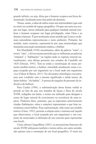 178  Ana Maria de Andrade Caldeira
grande infinito, ou seja, dizia que o homem ocupava um lócus de‑
terminado, localizado entre dois polos do absoluto.
Temos, assim, a ideia de milieu como um intermediário (que está
no meio) no sentido de espaço geográfico. Ocupar um meio era ocu‑
par um lugar, termo utilizado para qualquer entidade natural (em‑
bora o homem ocupasse um lugar privilegiado, entre Deus e as
demais criaturas). É provavelmente nesse sentido que Lineu e os de‑
mais naturalistas representavam o meio ambiente. Portanto, faz
sen­tido, neste contexto, representá­‑lo por uma terminologia que
trans­mita essa noção meramente estática, o habitat.
Em Humboldt (1950) encontramos, além da palavra “meio”, o
termo “sítio”, e foi no mesmo período que se utilizaram as pa­la­vras
“estações” e “habitações” (as regiões onde os vegetais crescem na­
turalmente), esta última presente nos estudos de Candolle em
1820 (Drouin, 1991). Tem­‑se então a constituição de nosso pri‑
meiro modelo teórico, o habitat, entendido atualmente como o es‑
paço ocupado por um organismo ou o local onde um organismo
vive (Odum & Barret, 2011). No dicionário etimológico encontra‑
mos esse vocábulo com o mesmo significado e ainda temos: do
latim habítat, “ele habita”, 3a
pessoa do singular do presente do in‑
dicativo de habitare.
Para Cunha (1986), a substantivação dessa forma verbal se
prende ao fato de que nos tratados de fauna e flora do século
XVIII, redigidos em latim, o termo era utilizado para designar o
nome do lugar natural de crescimento ou ocorrência de uma es‑
pécie. Podemos dizer, portanto, que as expressões anteriormente
citadas (habitações, sítios e estações) representam o que hoje en‑
tendemos como habitat. Essa representação, tida como um modelo
teórico (Giere, 1992), permite a relação entre o sistema real (aquilo
que observamos, o local ocupado por um organismo) e um con‑
junto de enunciados (a definição de um conceito para representar
esse local).
Como afirma Canguilhem (2001), os mecanicistas franceses do
século XVIII utilizaram também o termo milieu em outro sentido,
não apenas com a conotação de um local geográfico. O meio era
 