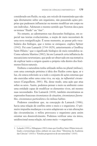Ensino de Ciências e Matemática V   179
considerado um fluido, ou seja, um veículo de transmissão que não
agia diretamente sobre um organismo, não possuindo ações pró‑
prias que pudessem influenciar ou mesmo modificar um corpo ou
um indivíduo. Adotaram o mesmo sentido que Newton dava para
os termos “fluido” ou “éter”.
No entanto, ao adentrarmos nas discussões biológicas, em es­
pecial nas teorias evolucionistas, a noção de meio necessitará de
uma nova ressignificação. É nesse momento, ao passar pelo voca‑
bulário dos biólogos, que o termo se enriquece, explica Spitzer
(1942). Foi com Lamarck (1744­‑1829), anteriormente a Geoffroy
Saint­‑Hilaire,5
que o significado biológico de meio remodelou­‑se.
Como salienta Martins (2002), há em Lamarck certa influência do
mecanicismo newtoniano, que pode ser observado em sua tentativa
de explicar tanto a origem quanto a própria vida dentro dos fenô‑
menos físicos naturais.
Embora o naturalista tenha utilizado milieu no plural (milieux),
com uma conotação próxima à ideia dos fluidos como água, ar e
luz, ele estava referindo­‑se a todo o conjunto de ações externas que
são exercidas sobre uma coisa viva, ou seja, às influential circuns‑
tances (Canguilhem, 2001). Há, desse modo, uma ação que atua
sobre os seres. Assim, podemos pensar o meio ou ambiente como
uma entidade capaz de modificar os elementos vivos, até mesmo
suas necessidades. Em Lamarck (1818), também encontramos as
expressões francesas circonstances de situation, circonstances favora‑
bles, circonstances particulières e les milieux habites.
Podemos considerar que, na concepção de Lamarck (1986),
havia uma relação de conflito entre o meio e o organismo. O pri‑
meiro impunha mudanças e os seres adaptavam­‑se a tais alterações
das circunstâncias; o milieu provocava o organismo para assim
orientar seu desenvolvimento. Podemos verificar uma via única,
unidirecional nessa relação, tal como meio → organismo.
5.	 Lalande (1999) e Abbagnano (2003) citam que Geoffroy Saint­‑Hilaire teria uti‑
lizado a terminologia milieu ambiant em suas obras “Memórias da Academia
das Ciências” (1833) e “Estudos progressivos de um naturalista” (1835).
 