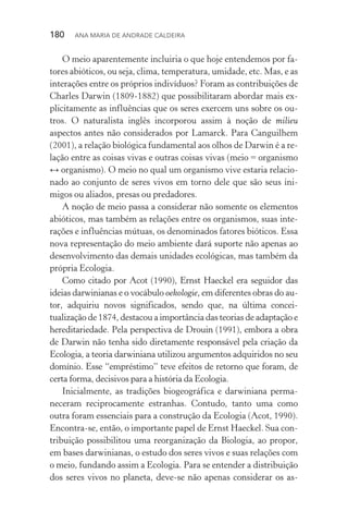 180  Ana Maria de Andrade Caldeira
O meio aparentemente incluiria o que hoje entendemos por fa‑
tores abióticos, ou seja, clima, temperatura, umidade, etc. Mas, e as
interações entre os próprios indivíduos? Foram as contribuições de
Charles Darwin (1809­‑1882) que possibilitaram abordar mais ex‑
plicitamente as influências que os seres exercem uns sobre os ou‑
tros. O naturalista inglês incorporou assim à noção de milieu
aspectos antes não considerados por Lamarck. Para Canguilhem
(2001), a relação biológica fundamental aos olhos de Darwin é a re‑
lação entre as coisas vivas e outras coisas vivas (meio = organismo
↔ organismo). O meio no qual um organismo vive estaria relacio‑
nado ao conjunto de seres vivos em torno dele que são seus ini‑
migos ou aliados, presas ou predadores.
A noção de meio passa a considerar não somente os elementos
abióticos, mas também as relações entre os organismos, suas inte‑
rações e influências mútuas, os denominados fatores bióticos. Essa
nova representação do meio ambiente dará suporte não apenas ao
desenvolvimento das demais unidades ecológicas, mas também da
própria Ecologia.
Como citado por Acot (1990), Ernst Haeckel era seguidor das
ideias darwinianas e o vocábulo oekologie, em diferentes obras do au‑
tor, adquiriu novos significados, sendo que, na última concei­
tualização de 1874, destacou a importância das teorias de adaptação e
hereditariedade. Pela perspectiva de Drouin (1991), embora a obra
de Darwin não tenha sido diretamente responsável pela criação da
Ecologia, a teoria darwiniana utilizou argumentos adquiridos no seu
domínio. Esse “empréstimo” teve efeitos de retorno que foram, de
certa forma, decisivos para a história da Ecologia.
Inicialmente, as tradições biogeográfica e darwiniana perma­
neceram reciprocamente estranhas. Contudo, tanto uma como
outra foram essenciais para a construção da Ecologia (Acot, 1990).
Encontra­‑se, então, o importante papel de Ernst Haeckel. Sua con‑
tribuição possibilitou uma reorganização da Biologia, ao propor,
em bases darwinianas, o estudo dos seres vivos e suas relações com
o meio, fundando assim a Ecologia. Para se entender a distribuição
dos seres vivos no planeta, deve­‑se não apenas considerar os as‑
 
