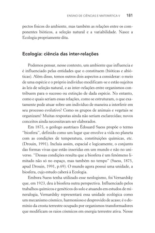 Ensino de Ciências e Matemática V   181
pectos físicos do ambiente, mas também as relações entre os com‑
ponentes bióticos, a seleção natural e a variabilidade. Nasce a
Ecologia propriamente dita.
Ecologia: ciência das inter­‑relações
Podemos pensar, nesse contexto, um ambiente que influencia e
é influenciado pelas entidades que o constituem (bióticas e abió‑
ticas). Além disso, temos outros dois aspectos a considerar: o meio
de uma espécie e o próprio indivíduo modificam­‑se e estão sujeitos
às leis de seleção natural, e as inter­‑relações entre organismos con‑
tribuem para o sucesso ou extinção de dada espécie. No entanto,
como e quais seriam essas relações, como se estruturam, o que exa‑
tamente pode atuar sobre um indivíduo de maneira a interferir em
seu processo evolutivo? Como os grupos de animais e vegetais se
organizam? Muitas respostas ainda não seriam esclarecidas; novos
conceitos ainda necessitavam ser elaborados.
Em 1875, o geólogo austríaco Édouard Suess propõe o termo
“biosfera”, definido como um lugar que envolve a vida no planeta
com as condições de temperatura, constituições químicas, etc.
(Drouin, 1991). Incluía assim, espacial e logicamente, o conjunto
das formas vivas que estão inseridas em um mundo e não no uni‑
verso. “Dessas condições resulta que a biosfera é um fenômeno li‑
mitado não só no espaço, mas também no tempo” (Suess, 1875,
apud Drouin, 1991, p.69). O mundo agora possui uma unidade, a
biosfera, cujo estudo caberá à Ecologia.
Embora Suess tenha utilizado esse neologismo, foi Vernardsky
que, em 1923, deu à biosfera outra perspectiva. Influenciado pelos
trabalhos químicos e genéticos do solo e atuando em estudos de mi‑
neralogia, Vernardsky representará essa unidade ecológica como
um mecanismo cósmico, harmonioso e desprovido de acaso; é o do‑
mínio da crosta terrestre ocupado por organismos transformadores
que modificam os raios cósmicos em energia terrestre ativa. Nesse
 
