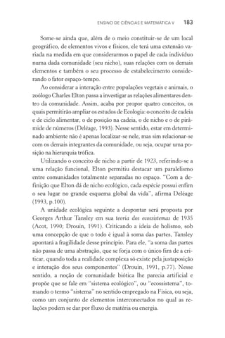 Ensino de Ciências e Matemática V   183
Some­‑se ainda que, além de o meio constituir­‑se de um local
geo­gráfico, de elementos vivos e físicos, ele terá uma extensão va‑
riada na medida em que considerarmos o papel de cada indivíduo
numa dada comunidade (seu nicho), suas relações com os demais
elementos e também o seu processo de estabelecimento conside‑
rando o fator espaço­‑tempo.
Ao considerar a interação entre populações vegetais e animais, o
zoólogo Charles Elton passa a investigar as relações alimentares den‑
tro da comunidade. Assim, acaba por propor quatro conceitos, os
quais permitirão ampliar os estudos de Ecologia: o conceito de cadeia
e de ciclo alimentar, o de posição na cadeia, o de nicho e o de pirâ‑
mide de números (Deléage, 1993). Nesse sentido, estar em determi‑
nado ambiente não é apenas localizar­‑se nele, mas sim relacionar­‑se
com os demais integrantes da comunidade, ou seja, ocupar uma po­
sição na hierarquia trófica.
Utilizando o conceito de nicho a partir de 1923, referindo­‑se a
uma relação funcional, Elton permitiu destacar um paralelismo
entre comunidades totalmente separadas no espaço. “Com a de­
finição que Elton dá de nicho ecológico, cada espécie possui enfim
o seu lugar no grande esquema global da vida”, afirma Deléage
(1993, p.100).
A unidade ecológica seguinte a despontar será proposta por
Geor­ges Arthur Tansley em sua teoria dos ecossistemas de 1935
(Acot, 1990; Drouin, 1991). Criticando a ideia de holismo, sob
uma concepção de que o todo é igual à soma das partes, Tansley
apontará a fragilidade desse princípio. Para ele, “a soma das partes
não passa de uma abstração, que se forja com o único fim de a cri‑
ticar, quando toda a realidade complexa só existe pela justaposição
e interação dos seus componentes” (Drouin, 1991, p.77). Nesse
sentido, a noção de comunidade biótica lhe parecia artificial e
propõe que se fale em “sistema ecológico”, ou “ecossistema”, to‑
mando o termo “sistema” no sentido empregado na Física, ou seja,
como um conjunto de elementos interconectados no qual as re­
lações podem se dar por fluxo de matéria ou energia.
 