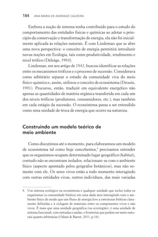 184  Ana Maria de Andrade Caldeira
Embora a noção de sistema tenha contribuído para o estudo do
comportamento das entidades físicas e químicas ao adotar o prin‑
cípio da conservação e transformação de energia, ela não foi inicial‑
mente aplicada às relações naturais. É com Lindeman que se abre
uma nova perspectiva: o conceito de energia permitirá introduzir
novas noções em Ecologia, tais como produtividade, rendimento e
nível trófico (Deleáge, 1993).
Lindeman, em seu artigo de 1942, buscou identificar as relações
entre os mecanismos tróficos e o processo de sucessão. Considerava
como arbitrário separar o estudo da comunidade viva do meio
físico­‑químico e, assim, utilizou o conceito de ecossistema (Drouin,
1991). Procurou, então, traduzir em equivalente energético não
apenas as quantidades de matéria orgânica transferida em cada um
dos níveis tróficos (produtores, consumidores, etc.), mas também
em cada estágio da sucessão. O ecossistema passa a ser entendido
como uma unidade de troca de energia que ocorre na natureza.
Construindo um modelo teórico de
meio ambiente
Como discutimos até o momento, para elaborarmos um modelo
de ecossistema tal como hoje concebemos,8
precisamos entender
que os organismos ocupam determinado lugar geográfico (habitat),
contudo não se encontram isolados, relacionam­‑se com o ambiente
físico (aspecto apontado pelos geógrafos botânicos), mas não so‑
mente com ele. Os seres vivos estão a todo momento interagindo
com outras entidades vivas, outros indivíduos, das mais variadas
8.	 Um sistema ecológico ou ecossistema é qualquer unidade que inclui todos os
organismos (a comunidade biótica) em uma dada área interagindo com o am‑
biente físico de modo que um fluxo de energia leve a estruturas bióticas clara‑
mente definidas e à ciclagem de materiais entre os componentes vivos e não
vivos. É mais que uma unidade geográfica (ou ecorregião): é uma unidade de
sistema funcional, com entradas e saídas, e fronteiras que podem ser tanto natu‑
rais quanto arbitrárias (Odum & Barret, 2011, p.18).
 