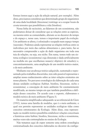 Ensino de Ciências e Matemática V   185
formas (temos aqui a ação da seleção natural, por exemplo). Além
disso,precisamosconsiderarquedeterminadogrupodeorganis­mos
de uma dada localidade (biocenose) restringe­‑se a ocupar locais da
crosta terrestre que possibilitem a vida (biosfera).
Nessa linha de raciocínio, ao falarmos de um ecossistema, não
poderíamos deixar de considerar que as relações entre as espécies,
ou mesmo entre as comunidades, alteram­‑se no decorrer do tempo
e do espaço e, nesse caso, temos o importante papel da evolução.
Um ambiente se altera, é colonizado e ocupado num espaço­‑tempo
(sucessão). Podemos ainda representar as relações tróficas entre os
indivíduos por meio das cadeias alimentares e, para tanto, faz­‑se
necessário compreender a ação de dado organismo em toda essa
teia de relações, ou seja, seu nicho. Em suma, temos todo um sis‑
tema ecológico (ecossistema) cuja dimensão é dada artificialmente
na medida em que escolhemos nosso(s) objeto(s) de estudo(s) e,
concomitantemente, uma ampliação de um modelo teórico maior,
o de meio ambiente.
Mediante esse arcabouço teórico adquirido, sustentado e repre‑
sentado pelos trabalhos discorridos, tem sido possível representar e
ampliar nosso conhecimento sobre as inter­‑relações existentes em
nosso planeta. No percurso cronológico de elaboração de cada uma
dessas unidades ecológicas (habitat, biosfera, biocenose, nicho e
ecossistema), a concepção de meio ambiente foi constantemente
modificada, ao mesmo tempo em que também possibilitou a defi‑
nição desses conceitos. De acordo com o exposto, elaboramos o
modelo teórico de meio ambiente (Figura 3).
De maneira simplificada e adequando­‑se ao referencial de Giere
(1992), temos uma família de modelos, que é o meio ambiente, o
qual nos permite representar as unidades ecológicas tidas como
conceitos estruturantes da Ecologia. Além disso, essa represen‑
tação ou modelo teórico possibilita estabelecer relações conceituais
e históricas entre habitat, biosfera, biocenose, nicho e ecossistema,
muitas vezes não contempladas no ensino de Ecologia.
Não tratamos aqui de expor somente uma ordem cronológica
contextualizada dos conceitos elaborados no decorrer da configu‑
 