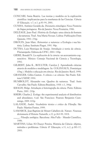 188  Ana Maria de Andrade Caldeira
CONCARI, Sonia Beatriz. Las teorias y modelos en la explicación
científica: implicancias para la enseñanza de las Ciencias. Ciência
& Educação, v.7, n.1, p.85­‑94, 2001.
CUNHA, Antônio Geraldo da. Dicionário etimológico Nova Fronteira
da língua portuguesa. Rio de Janeiro: Nova Fronteira, 1986.
DELÉAGE, Jean­‑Paul. História da Ecologia: uma ciência do homem
e da natureza.Trad. Ana Maria Novaes. Lisboa: Publicações Dom
Quixote, 1993. 276p.
DROUIN, Jean­‑Marc. Reinventar a natureza: a Ecologia e sua his‑
tória. Lisboa: Instituto Piaget, 1991. 90p.
DUTRA, Luiz Henrique de Araújo. Introdução à teoria da ciência.
Florianópolis: Editora da UFSC, 2003. 150p.
GIERE, Ronald N. La explicación de la ciencia: un acercamiento cog‑
noscitivo. México: Consejo Nacional de Ciencia y Tecnología,
1992.
GILBERT, John K., BOULTER, Carolyn J. Aprendendo ciências
através de modelos e modelagem. In: COLINVAUX, Dominique
(Org.). Modelos e educação em ciências. Rio de Janeiro: Ravil, 1998.
GRANGER, Gilles­‑Gaston. A ciência e as ciências. São Paulo: Edi‑
tora UNESP, 1994.
HUMBOLDT, Alexandre von. Quadros da natureza. Trad. Assis
Carvalho. São Paulo: Editora Brasileira, 1950. v.1, 346p.
KRAGH, Helge. Introdução à historiografia da ciência. Porto: Editora
Porto, 2001. 233p.
KREBS, Charles J. Ecology: the experimental analysis of distribution
and abundance. 6.ed. São Francisco: Pearson Benjamin Cum‑
mings, 2009. 655p.
LALANDE, André. Vocabulário técnico e crítico da Filosofia. São
Paulo: Martins Fontes, 1999.
LAMARCK, Jean Baptiste de Monet Caballero de. Nature. Nouveau
dictionnaire d’Histoire Naturelle, v.22, p.363­‑99, 1818.
_____. Filosofia zoológica. Barcelona: Alta Fulla – Mundo Científico,
1986.
MARTINS, Lilian Al­‑Chueyr Pereira. História da Ciência: objetos,
métodos e problemas. Ciência & Educação, v.11, n.2, p.305­‑17,
2005.
 