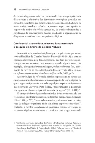 18  Ana Maria de Andrade Caldeira
de outros diagramas: sobre o percurso de pesquisa propriamente
dita e sobre a dinâmica dos fenômenos ecológicos pautados em
conceitos científicos que foram seus objetos de análise. Delimita­‑se
assim o objetivo deste trabalho: apresentar o percurso epistemo­
lógico e de ensino da referida pesquisa, da qual se depreendeu a
construção de conhecimento teórico mediante a apresentação de
diagramas semióticos com categorias ecológicas.
O referencial da semiótica peirceana fundamentando
a pesquisa em Ensino de Ciências Naturais
A semiótica é uma das disciplinas que compõem a ampla arqui‑
tetura filosófica de Charles Sanders Peirce (1839­‑1914), a qual se
encontra alicerçada pela fenomenologia, que tem por objetivo in‑
vestigar os modos como uma mente apreende alguma coisa, por
exemplo, a imagem de uma paisagem, o cheiro de uma flor, a for‑
mação de nuvens no céu, a lembrança de algo vivido, até algo mais
complexo como um conceito abstrato (Santaella, 2002, p.2).
A contribuição do referencial semiótico peirceano no campo das
ciências naturais fundamenta­‑se na concepção da teoria sígnica de
que o signo está presente em toda e qualquer espécie de fenômeno
que ocorra no universo. Para Peirce, “todo universo é penetrado
por signos, se não se compõe até somente de signos” (CP 5.448).4
O campo de investigação da semiótica é vasto e sustentado por
referenciais que tratam o signo de diferentes perspectivas. Segundo
Nöth (1996, p.235), “nem toda semiótica pode reconhecer na natu‑
reza da relação organismo­‑meio ambiente aspectos semióticos”,
portanto, a escolha do referencial peirceano permite investigar os
processos sígnicos na natureza e contribuir com diagramas analí‑
4.	 Conforme convenção para obra de Peirce, CP identifica Collected Papers, os
números indicam o volume, seguindo­‑se o número do parágrafo. In: Charles
Hartshorne, Paul Weiss & Arthur Burks (Eds.), Collected papers of Charles S.
Peirce. 8 vols. (Cambridge, MA: Harvard University Press, 1931­‑58).
 