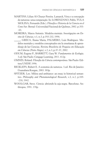 Ensino de Ciências e Matemática V   189
MARTINS, Lilian Al­‑Chueyr Pereira. Lamarck,Virey e a concepção
de natureza: uma comparação. In: LORENZANO, Pablo,TULA
MOLINA, Fernando (Eds.). Filosofía e Historia de la Ciencia en el
Cono Sur. Bernal: Universidad Nacional de Quilmes, 2002. p.355­
‑65.
MOREIRA, Marco Antonio. Modelos mentais. Investigações em En‑
sino de Ciências, v.1, n.3, p.193­‑232, 1996.
_____, GRECA, Ileana María, PALMERO, Luiz Rodríguez. Mo‑
delos mentales y modelos conceptuales em la enseñanza & apren‑
dizaje de las Ciencias. Revista Brasileira de Pesquisa em Educação
em Ciências (Porto Alegre), v.2, n.3, p.37­‑57, 2002.
ODUM, Eugene P., BARRETT, Gary W. Fundamentos de Ecologia.
5.ed. São Paulo: Cengage Learning, 2011. 612p.
OMNÈS, Roland. Filosofia da Ciência contemporânea. São Paulo: Edi‑
tora UNESP, 1996.
RICKLEFS, Robert E. A economia da natureza. 5.ed. Rio de Janeiro:
Guanabara Koogan, 2003. 503p.
SPITZER, Leo. Milieu and ambiance: an essay in historical seman‑
tics. Philosophy and Phenomenological Research, v.3, n.2, p.169­
‑218, 1942.
WOOLGAR, Steve. Ciencia: abriendo la caja negra. Barcelona: An‑
thropos, 1991. 170p.
 