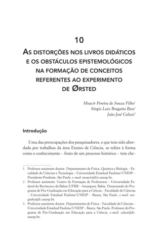 10
As distorções nos livros didáticos
e os obstáculos epistemológicos
na formação de conceitos
referentes ao experimento
de Ørsted
Moacir Pereira de Souza Filho1
Sérgio Luiz Bragatto Boss2
João José Caluzi3
Introdução
Uma das preocupações dos pesquisadores, e que tem sido abor‑
dada por trabalhos da área Ensino de Ciência, se refere à forma
como o conhecimento – fruto de um processo histórico – tem che‑
1.	 Professor assistente doutor. Departamento de Física, Química e Biologia – Fa‑
culdade de Ciências e Tecnologia – Universidade Estadual Paulista/UNESP –
Presidente Prudente, São Paulo. e­‑mail: moacir@fct.unesp.br.
2.	 Professor assistente. Centro de Formação de Professores – Universidade Fe‑
deral do Recôncavo da Bahia/UFRB – Amargosa, Bahia. Doutorando do Pro‑
grama de Pós­‑Graduação em Educação para a Ciência – Faculdade de Ciências
– Universidade Estadual Paulista/UNESP – Bauru, São Paulo. e­‑mail: ser‑
ginho@fc.unesp.br.
3.	 Professor assistente doutor. Departamento de Física – Faculdade de Ciências –
Universidade Estadual Paulista/UNESP – Bauru, São Paulo. Professor do Pro‑
grama de Pós­‑Graduação em Educação para a Ciência. e­‑mail: caluzi@fc.
unesp.br.
 