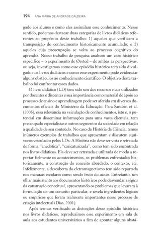 194  Ana Maria de Andrade Caldeira
gado aos alunos e como eles assimilam esse conhecimento. Nesse
sentido, podemos destacar duas categorias de livros didáticos refe‑
rentes ao propósito deste trabalho: 1) aqueles que verificam a
transposição do conhecimento historicamente acumulado; e 2)
aqueles cuja preocupação se volta ao processo cognitivo do
aprendiz. Nosso trabalho de pesquisa analisou um caso histórico
específico – o experimento de Ørsted – de ambas as perspectivas,
ou seja, investigamos como esse episódio histórico tem sido divul‑
gado nos livros didáticos e como esse experimento pode evidenciar
alguns obstáculos ao conhecimento científico. O objetivo deste tra‑
balho foi confrontar esses dados.
O livro didático (LD) tem sido um dos recursos mais utilizados
por docentes e discentes e sua importância como material de apoio ao
processo de ensino e aprendizagem pode ser aferida em diversos do‑
cumentos oficiais do Ministério da Educação. Para Sandrin et al.
(2005), essa relevância na veiculação de conhecimentos, isto é, o po‑
tencial em disseminar informações para uma vasta clientela, tem
preo­cupado especialistas e outros segmentos da sociedade em relação
à qualidade de seu conteúdo. No caso da História da Ciência, temos
inúmeros exemplos de trabalhos que apresentam e discutem equí­
vocos veiculados pelos LDs. A História não deve ser vista e retratada
de forma “anedótica”, “caricaturizada”, como tem sido encontrada
nos livros didáticos. Ela deve ser retratada e utilizada de modo a re‑
portar fielmente os acontecimentos, os problemas enfrentados his­
toricamente, a construção do conceito abordado, o contexto, etc.
Infelizmente, a descoberta do eletromagnetismo tem sido reportada
nos manuais escolares como sendo fruto do acaso. Entretanto, um
olhar mais atento aos documentos históricos pode desvendar a lógica
da construção conceitual, apresentando os problemas que levaram à
formulação de um conceito particular, e revela ingredientes lógicos
ou empíricos que foram realmente im­portantes nesse processo de
criação intelectual (Dias, 2001).
Após termos verificado as distorções desse episódio histórico
nos livros didáticos, reproduzimos esse experimento em sala de
aula aos estudantes universitários a fim de apontar alguns obstá‑
 