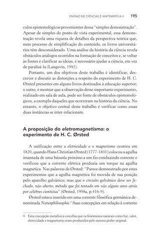 Ensino de Ciências e Matemática V   195
culos epistemológicos provenientes dessa “simples demonstração”.
Apesar de simples do ponto de vista experimental, essa demons‑
tração revela uma riqueza de detalhes da perspectiva teórica que,
num processo de simplificação do conteúdo, os livros universitá‑
rios têm desconsiderado. Uma análise da história da ciência revela
obstáculos análogos ocorridos na formação de conceitos e, se voltar
às fontes é clarificar as ideias, é necessário ajudar a ciência, em vez
de paralisá­‑la (Langevin, 1992).
Portanto, um dos objetivos deste trabalho é identificar, des‑
crever e discutir as distorções a respeito do experimento de H. C.
Ørsted presentes em alguns livros destinados à educação superior;
o outro, é mostrar que a observação desse importante experimento,
realizado em sala de aula, pode ser fonte de obstáculos epistemoló‑
gicos, a exemplo daqueles que ocorreram na história da ciência. No
entanto, o objetivo central deste trabalho é verificar como essas
duas instâncias se inter­‑relacionam.
A proposição do eletromagnetismo: o
experimento de H. C. Ørsted
A unificação entre a eletricidade e o magnetismo ocorreu em
1820, quando Hans Christian Ørsted (1777­‑1851) colocou a agulha
imantada de uma bússola próximo a um fio conduzindo corrente e
verificou que a corrente elétrica produzia um torque na agulha
magnética. Nas palavras de Ørsted: “Parece demonstrado por estes
experimentos que a agulha magnética foi movida de sua posição
pelo aparelho galvânico; mas que o circuito galvânico deve ser fe‑
chado, não aberto, método que foi tentado em vão alguns anos atrás
por célebres cientistas” (Ørsted, 1998a, p.416­‑9).
Ørsted estava inserido em uma corrente filosófica germânica de‑
nominada Naturphilosophie.4
Suas concepções em relação à corrente
4.	 Esta concepção metafísica concebia que os fenômenos naturais como luz, calor,
eletricidade e magnetismo eram produzidos pelo mesmo poder original.
 