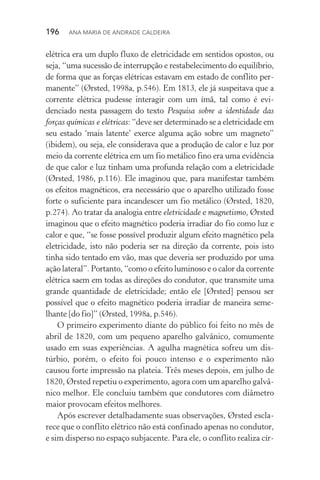 196  Ana Maria de Andrade Caldeira
elétrica era um duplo fluxo de eletricidade em sentidos opostos, ou
seja, “uma sucessão de interrupção e restabelecimento do equilíbrio,
de forma que as forças elétricas estavam em estado de conflito per‑
manente” (Ørsted, 1998a, p.546). Em 1813, ele já suspeitava que a
corrente elétrica pudesse interagir com um ímã, tal como é evi­
denciado nesta passagem do texto Pesquisa sobre a identidade das
forças químicas e elétricas: “deve ser determinado se a eletricidade em
seu estado ‘mais latente’ exerce alguma ação sobre um magneto”
(ibidem), ou seja, ele considerava que a produção de calor e luz por
meio da corrente elétrica em um fio metálico fino era uma evidência
de que calor e luz tinham uma profunda relação com a eletricidade
(Ørsted, 1986, p.116). Ele imaginou que, para manifestar também
os efeitos magnéticos, era necessário que o aparelho utilizado fosse
forte o suficiente para incandescer um fio metálico (Ørsted, 1820,
p.274). Ao tratar da analogia entre eletricidade e magnetismo, Ørsted
imaginou que o efeito magnético poderia irradiar do fio como luz e
calor e que, “se fosse possível produzir algum efeito magnético pela
eletricidade, isto não poderia ser na direção da corrente, pois isto
tinha sido tentado em vão, mas que deveria ser produzido por uma
ação lateral”. Portanto, “como o efeito luminoso e o calor da corrente
elétrica saem em todas as direções do condutor, que transmite uma
grande quantidade de eletricidade; então ele [Ørsted] pensou ser
possível que o efeito magnético poderia irradiar de maneira seme‑
lhante [do fio]” (Ørsted, 1998a, p.546).
O primeiro experimento diante do público foi feito no mês de
abril de 1820, com um pequeno aparelho galvânico, comumente
usado em suas experiências. A agulha magnética sofreu um dis‑
túrbio, porém, o efeito foi pouco intenso e o experimento não
causou forte impressão na plateia. Três meses depois, em julho de
1820, Ørsted repetiu o experimento, agora com um aparelho galvâ‑
nico melhor. Ele concluiu também que condutores com diâmetro
maior provocam efeitos melhores.
Após escrever detalhadamente suas observações, Ørsted escla‑
rece que o conflito elétrico não está confinado apenas no condutor,
e sim disperso no espaço subjacente. Para ele, o conflito realiza cír‑
 