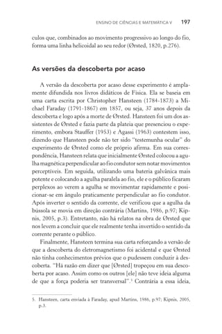 Ensino de Ciências e Matemática V   197
culos que, combinados ao movimento progressivo ao longo do fio,
forma uma linha helicoidal ao seu redor (Ørsted, 1820, p.276).
As versões da descoberta por acaso
A versão da descoberta por acaso desse experimento é ampla‑
mente difundida nos livros didáticos de Física. Ela se baseia em
uma carta escrita por Christopher Hansteen (1784­‑1873) a Mi­
chael Faraday (1791­‑1867) em 1857, ou seja, 37 anos depois da
descoberta e logo após a morte de Ørsted. Hansteen foi um dos as‑
sistentes de Ørsted e fazia parte da plateia que presenciou o expe­
rimento, embora Stauffer (1953) e Agassi (1963) contestem isso,
dizendo que Hansteen pode não ter sido “testemunha ocular” do
experimento de Ørsted como ele próprio afirma. Em sua corres‑
pondência, Hansteen relata que inicialmente Ørsted colocou a agu‑
lhamagnéticaperpendicularaofiocondutorsemnotarmovimentos
perceptíveis. Em seguida, utilizando uma bateria galvânica mais
potente e colocando a agulha paralela ao fio, ele e o público ficaram
perplexos ao verem a agulha se movimentar rapidamente e posi­
cionar­‑se em ângulo praticamente perpendicular ao fio condutor.
Após inverter o sentido da corrente, ele verificou que a agulha da
bússola se movia em direção contrária (Martins, 1986, p.97; Kip‑
nis, 2005, p.3). Entretanto, não há relatos na obra de Ørsted que
nos levem a concluir que ele realmente tenha invertido o sentido da
corrente perante o público.
Finalmente, Hansteen termina sua carta reforçando a versão de
que a descoberta do eletromagnetismo foi acidental e que Ørsted
não tinha conhecimentos prévios que o pudessem conduzir à des‑
coberta. “Há razão em dizer que [Ørsted] tropeçou em sua desco‑
berta por acaso. Assim como os outros [ele] não teve ideia alguma
de que a força poderia ser transversal”.5
Contrária a essa ideia,
5.	 Hansteen, carta enviada à Faraday, apud Martins, 1986, p.97; Kipnis, 2005,
p.3.
 