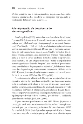 198  Ana Maria de Andrade Caldeira
Ørsted imaginou que o efeito magnético, assim como luz e calor,
podia se irradiar do fio, e poderia ser produzido por uma ação la‑
teral saindo do fio em todas as direções.
A interpretação da descoberta do
eletromagnetismo
Para Magalhães (2005), a descoberta de Ørsted não foi acidental,
“como se lê infelizmente em diversos livros­‑textos, mas sim, o resul‑
tado de um cuidadoso e longo plano para explorar a unidade da natu‑
reza”.ParaStauffer(1953,p.310),foiainfluênciadaNaturphilosophie
sobre o pensamento científico de Ørsted que o conduziu à desco‑
berta do eletromagnetismo e não o acaso. Stauffer considera dois ti‑
pos de erros relacionados a essa descoberta: o primeiro relacionado às
datas e o outro à versão acidental difundida sobre o experimento.
Jean Hachette, em um artigo denominado “Sobre os experimentos
eletromagnéticos de Ørsted e Ampère”, e ao abordar a “pesquisa so‑
bre a identidade das forças químicas e elétricas”, infelizmente forne‑
ceu a data de publicação, erroneamente, como sendo 1807 em vez de
1813. Ele também data a descoberta como tendo ocorrido no inverno
de 1819, em vez de 1820 (Stauffer, 1953, p.308).
Agassi não aceita a história de Hansteen e aponta três motivos:
primeiro, a teoria de Ørsted era muito diferente das outras teorias,
e ela o conduziu a introduzir a corrente elétrica em suas investi­
gações; segundo, essa corrente não foi acidental, mas uma previsão
teórica feita por Ørsted; e finalmente, em relação à direção da cor‑
rente, é improvável que Ørsted tivesse persistentemente colocado a
agulha perpendicular ao fio e só então, “por acidente”, a colocado
paralelamente a ele (Agassi, 1963, p.69).
Alguns autores questionam: se em 1813 Ørsted já possuía a
concepção teórica de que a corrente elétrica poderia interagir com
um ímã, por que o eletromagnetismo só foi descoberto em 1820?
Se, em abril de 1820, Ørsted percebeu a pequena influência da cor‑
rente sobre a agulha imantada, por que ele demorou três meses para
 