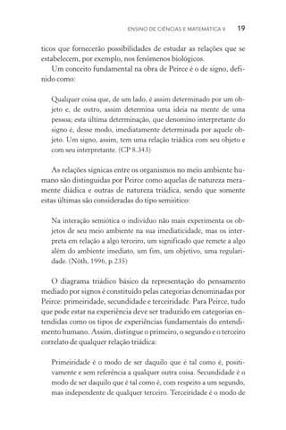 Ensino de Ciências e Matemática V   19
ticos que fornecerão possibilidades de estudar as relações que se
estabelecem, por exemplo, nos fenômenos biológicos.
Um conceito fundamental na obra de Peirce é o de signo, defi‑
nido como:
Qualquer coisa que, de um lado, é assim determinado por um ob‑
jeto e, de outro, assim determina uma ideia na mente de uma
pes­soa; esta última determinação, que denomino interpretante do
signo é, desse modo, imediatamente determinada por aquele ob‑
jeto. Um signo, assim, tem uma relação triádica com seu objeto e
com seu interpretante. (CP 8.343)
As relações sígnicas entre os organismos no meio ambiente hu‑
mano são distinguidas por Peirce como aquelas de natureza mera‑
mente diádica e outras de natureza triádica, sendo que somente
estas últimas são consideradas do tipo semiótico:
Na interação semiótica o indivíduo não mais experimenta os ob‑
jetos de seu meio ambiente na sua imediaticidade, mas os inter‑
preta em relação a algo terceiro, um significado que remete a algo
além do ambiente imediato, um fim, um objetivo, uma regulari‑
dade. (Nöth, 1996, p.235)
O diagrama triádico básico da representação do pensamento
mediado por signos é constituído pelas categorias denominadas por
Peirce: primeiridade, secundidade e terceiridade. Para Peirce, tudo
que pode estar na experiência deve ser traduzido em categorias en‑
tendidas como os tipos de experiências fundamentais do entendi‑
mento humano. Assim, distingue o primeiro, o segundo e o terceiro
correlato de qualquer relação triádica:
Primeiridade é o modo de ser daquilo que é tal como é, positi­
vamente e sem referência a qualquer outra coisa. Secundidade é o
modo de ser daquilo que é tal como é, com respeito a um segundo,
mas independente de qualquer terceiro. Terceiridade é o modo de
 