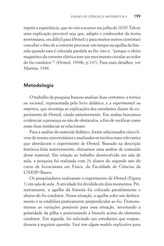 Ensino de Ciências e Matemática V   199
repetir a experiência, que só veio a ocorrer em julho de 1820?Talvez
uma explicação provável seja que, adepto e conhecedor da teoria
newtoniana, era difícil para Ørsted (e para muitos outros cientistas)
conceber o fato de a corrente provocar um torque na agulha da bús‑
sola quando esta é colocada paralela ao fio, isto é, “porque o efeito
magnético da corrente elétrica tem um movimento circular ao redor
do fio condutor”? (Ørsted, 1998b, p.547). Para mais detalhes, ver
Martins, 1988.
Metodologia
O trabalho de pesquisa buscou analisar duas vertentes: a teórica
ou racional, representada pelo livro didático; e a experimental ou
empírica, que investiga as explicações dos estudantes diante do ex‑
perimento de Ørsted, citado anteriormente. Em ambas buscamos
evidenciar a presença ou não de obstáculos, a fim de verificar como
essas duas instâncias se relacionam.
Para a análise do material didático, foram selecionados cinco li‑
vros de ensino universitários e analisados os trechos mais relevantes
que abordavam o experimento de Ørsted. Baseado na descrição
histórica feita anteriormente, efetuamos uma análise de conteúdo
desse material. Em relação ao trabalho desenvolvido em sala de
aula, a pesquisa foi realizada com 26 alunos do segundo ano do
curso de licenciatura em Física, da Faculdade de Ciências da
UNESP/Bauru.
Os pesquisadores realizaram o experimento de Ørsted (Figura
1) em sala de aula. A atividade foi dividida em dois momentos. Pri‑
meiramente, a agulha da bússola foi colocada paralelamente e
abaixo do fio condutor. Nessa situação, a agulha sofre um desloca‑
mento e se estabiliza praticamente perpendicular ao fio. Demons‑
tramos as variações possíveis para essa situação, invertendo a
polaridade da pilha e posicionando a bússola acima do elemento
condutor. Em seguida, foi solicitado aos estudantes que respon‑
dessem à seguinte questão: Você tem algum modelo explicativo para
 