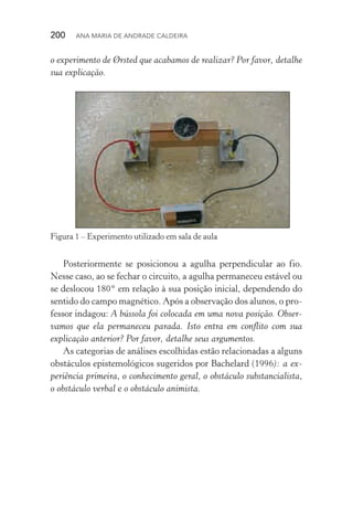200  Ana Maria de Andrade Caldeira
o experimento de Ørsted que acabamos de realizar? Por favor, detalhe
sua explicação.
Figura 1 – Experimento utilizado em sala de aula
Posteriormente se posicionou a agulha perpendicular ao fio.
Nesse caso, ao se fechar o circuito, a agulha permaneceu estável ou
se deslocou 180° em relação à sua posição inicial, dependendo do
sentido do campo magnético. Após a observação dos alunos, o pro‑
fessor indagou: A bússola foi colocada em uma nova posição. Obser‑
vamos que ela permaneceu parada. Isto entra em conflito com sua
explicação anterior? Por favor, detalhe seus argumentos.
As categorias de análises escolhidas estão relacionadas a alguns
obstáculos epistemológicos sugeridos por Bachelard (1996): a ex‑
periência primeira, o conhecimento geral, o obstáculo substancialista,
o obstáculo verbal e o obstáculo animista.
 