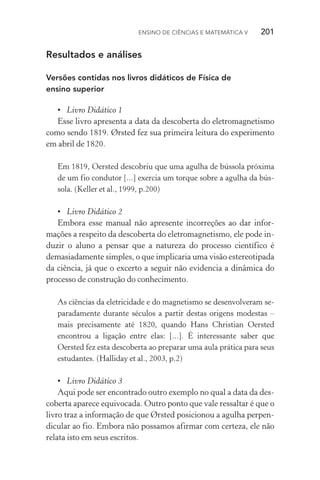 Ensino de Ciências e Matemática V   201
Resultados e análises
Versões contidas nos livros didáticos de Física de
ensino superior
•	 Livro Didático 1
Esse livro apresenta a data da descoberta do eletromagnetismo
como sendo 1819. Ørsted fez sua primeira leitura do experimento
em abril de 1820.
Em 1819, Oersted descobriu que uma agulha de bússola próxima
de um fio condutor [...] exercia um torque sobre a agulha da bús‑
sola. (Keller et al., 1999, p.200)
•	 Livro Didático 2
Embora esse manual não apresente incorreções ao dar infor­
mações a respeito da descoberta do eletromagnetismo, ele pode in‑
duzir o aluno a pensar que a natureza do processo científico é
dema­siadamente simples, o que implicaria uma visão estereotipada
da ciência, já que o excerto a seguir não evidencia a dinâmica do
processo de construção do conhecimento.
As ciências da eletricidade e do magnetismo se desenvolveram se‑
paradamente durante séculos a partir destas origens modestas –
mais precisamente até 1820, quando Hans Christian Oersted
encontrou a ligação entre elas: [...]. É interessante saber que
Oersted fez esta descoberta ao preparar uma aula prática para seus
estudantes. (Halliday et al., 2003, p.2)
•	 Livro Didático 3
Aqui pode ser encontrado outro exemplo no qual a data da des‑
coberta aparece equivocada. Outro ponto que vale ressaltar é que o
livro traz a informação de que Ørsted posicionou a agulha perpen‑
dicular ao fio. Embora não possamos afirmar com certeza, ele não
relata isto em seus escritos.
 