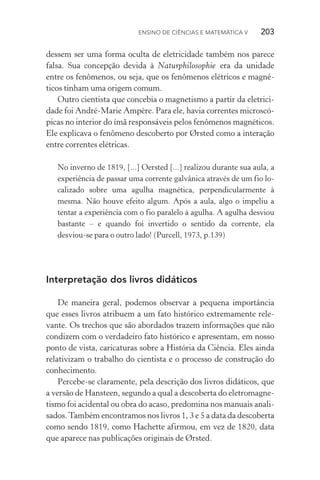 Ensino de Ciências e Matemática V   203
dessem ser uma forma oculta de eletricidade também nos parece
falsa. Sua concepção devida à Naturphilosophie era da unidade
entre os fenômenos, ou seja, que os fenômenos elétricos e magné‑
ticos tinham uma origem comum.
Outro cientista que concebia o magnetismo a partir da eletrici‑
dade foi André­‑Marie Ampère. Para ele, havia correntes microscó‑
picas no interior do ímã responsáveis pelos fenômenos magnéticos.
Ele explicava o fenômeno descoberto por Ørsted como a interação
entre correntes elétricas.
No inverno de 1819, [...] Oersted [...] realizou durante sua aula, a
experiência de passar uma corrente galvânica através de um fio lo‑
calizado sobre uma agulha magnética, perpendicularmente à
mesma. Não houve efeito algum. Após a aula, algo o impeliu a
tentar a experiência com o fio paralelo à agulha. A agulha desviou
bastante – e quando foi invertido o sentido da corrente, ela
desviou­‑se para o outro lado! (Purcell, 1973, p.139)
Interpretação dos livros didáticos
De maneira geral, podemos observar a pequena importância
que esses livros atribuem a um fato histórico extremamente rele‑
vante. Os trechos que são abordados trazem informações que não
condizem com o verdadeiro fato histórico e apresentam, em nosso
ponto de vista, caricaturas sobre a História da Ciência. Eles ainda
relativizam o trabalho do cientista e o processo de construção do
conhecimento.
Percebe­‑se claramente, pela descrição dos livros didáticos, que
a versão de Hansteen, segundo a qual a descoberta do eletromagne‑
tismo foi acidental ou obra do acaso, predomina nos manuais anali‑
sados.Também encontramos nos livros 1, 3 e 5 a data da descoberta
como sendo 1819, como Hachette afirmou, em vez de 1820, data
que aparece nas publicações originais de Ørsted.
 