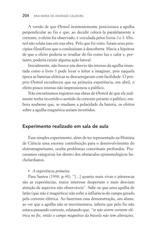 204  Ana Maria de Andrade Caldeira
A versão de que Ørsted insistentemente posicionava a agulha
perpendicular ao fio e que, ao decidir colocá­‑la paralelamente à
corrente, o efeito foi observado, é veiculada pelos livros 3 e 5. Ørs‑
ted não relata isso em sua obra. Pelo que foi visto, foram seus prin‑
cípios filosóficos que o conduziram à descoberta. Havia a hipótese
de que o efeito poderia se irradiar do fio como luz e calor e, por­
tanto, poderia existir alguma ação lateral.
Inicialmente, não houve um desvio tão intenso da agulha iman‑
tada como o livro 5 pode levar o leitor a imaginar, pois naquela
época as baterias elétricas se descarregavam com facilidade. O pró‑
prio Ørsted reconheceu que na primeira experiência, em abril, o
efeito pouco intenso não impressionou o público.
Não encontramos registros nas obras de Ørsted de que ele real‑
mente tenha invertido o sentido da corrente perante o público, em‑
bora soubesse que, se mudasse a polaridade da bateria, os efeitos
sobre a agulha magnética seriam invertidos.
Experimento realizado em sala de aula
Esse simples experimento, além de ter representado na História
de Ciência uma enorme contribuição para o desenvolvimento do
eletromagnetismo, oculta problemas conceituais profundos. Pro‑
curamos categorizá­‑los dentro dos obstáculos epistemológicos ba‑
chelardianos.
•	 A experiência primeira
Para Santos (1998, p.40), “[...] quanto mais vivas e pitorescas
são as experiências, maior interesse despertam e mais desviam
atenção de aspectos não observáveis”. Sabe­‑se que uma agulha de
latão (que não é magnética) não sofre a influência do campo gerado
pela corrente elétrica. Ao fazermos essa demonstração, um aluno,
ao ver que a agulha não se movimentava, inferiu que pelo fio não
estava passando corrente, relatando que, “se não ocorre corrente elé‑
trica no fio, então o campo magnético da bússola não tem alterações,
 
