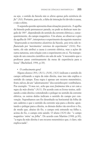 Ensino de Ciências e Matemática V   205
ou seja, o sentido da bússola não se altera apenas pela existência do
fio” (A5). Portanto, para ele, a falta de interação foi devido à causa,
e não o efeito.
A segunda questão apresenta duas situações possíveis. A agulha
da bússola pode permanecer parada, ou pode se deslocar num ân‑
gulo de 180°, dependendo do sentido da corrente elétrica e, conse‑
quentemente, do campo magnético. Um aluno, ao observar o giro
da agulha de 180°, interpretou o experimento da seguinte maneira:
“desprezando os movimentos aleatórios da bússola, pois teria sido in‑
fluenciado por ‘movimentos’ externos do experimento” (A16). Por‑
tanto, ele não atribui a causa à corrente elétrica, mas a ações de
outra natureza, sem relação com o experimento em si. Na transpo‑
sição de um conceito científico em sala de aula “é necessário que o
professor passe continuamente da mesa de experiência para a
lousa” (Bachelard, 1996, p.50).
•	 O conhecimento geral
Alguns alunos (A9), (A11), (A18), (A21) indicam o sentido do
campo utilizando a regra da mão direita, mas isso não explica o
sentido do campo. Essa regra é apenas um recurso mnemônico,
fruto,talvez,deum“adestramento”doscursinhospré­‑vestibulares.
Por exemplo: “A meu ver, acho que esses fenômenos têm a ver com a
regra da mão direita” (A11). De acordo com os livros­‑textos, utili‑
zando a mão direita e estendendo o polegar no sentido da corrente
elétrica, os outros dedos indicam o sentido do campo por con‑
venção. Suponhamos um fio desenhado na horizontal da folha de
um caderno e que o sentido da corrente seja para a direita: apon‑
tando o polegar para a direita, os demais dedos vão envolver o fio,
de modo que, abaixo do fio, o campo está entrando na folha e,
acima do fio, o campo está saindo. O aluno (A24) diz: “o campo
magnético ‘entra’ na folha”. De acordo com Martins (1988, p.50),
“a regra da mão direita é um recurso mnemônico que, é claro, não
explica nada”.
 