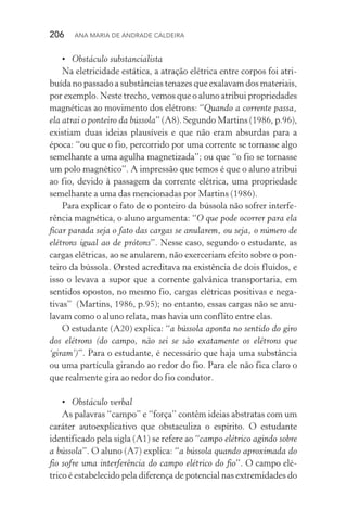 206  Ana Maria de Andrade Caldeira
•	 Obstáculo substancialista
Na eletricidade estática, a atração elétrica entre corpos foi atri‑
buída no passado a substâncias tenazes que exalavam dos ma­teriais,
por exemplo. Neste trecho, vemos que o aluno atribui propriedades
magnéticas ao movimento dos elétrons: “Quando a corrente passa,
ela atrai o ponteiro da bússola” (A8). Segundo Martins (1986, p.96),
existiam duas ideias plausíveis e que não eram absurdas para a
época: “ou que o fio, percorrido por uma corrente se tornasse algo
semelhante a uma agulha magnetizada”; ou que “o fio se tornasse
um polo magnético”. A impressão que temos é que o aluno atribui
ao fio, devido à passagem da corrente elétrica, uma propriedade
semelhante a uma das mencionadas por Martins (1986).
Para explicar o fato de o ponteiro da bússola não sofrer interfe‑
rência magnética, o aluno argumenta: “O que pode ocorrer para ela
ficar parada seja o fato das cargas se anularem, ou seja, o número de
elétrons igual ao de prótons”. Nesse caso, segundo o estudante, as
cargas elétricas, ao se anularem, não exerceriam efeito sobre o pon‑
teiro da bússola. Ørsted acreditava na existência de dois fluidos, e
isso o levava a supor que a corrente galvânica transportaria, em
sentidos opostos, no mesmo fio, cargas elétricas positivas e nega‑
tivas” (Martins, 1986, p.95); no entanto, essas cargas não se anu‑
lavam como o aluno relata, mas havia um conflito entre elas.
O estudante (A20) explica: “a bússola aponta no sentido do giro
dos elétrons (do campo, não sei se são exatamente os elétrons que
‘giram’)”. Para o estudante, é necessário que haja uma substância
ou uma partícula girando ao redor do fio. Para ele não fica claro o
que realmente gira ao redor do fio condutor.
•	 Obstáculo verbal
As palavras “campo” e “força” contêm ideias abstratas com um
caráter autoexplicativo que obstaculiza o espírito. O estudante
identificado pela sigla (A1) se refere ao “campo elétrico agindo sobre
a bússola”. O aluno (A7) explica: “a bússola quando aproximada do
fio sofre uma interferência do campo elétrico do fio”. O campo elé‑
trico é estabelecido pela diferença de potencial nas extremidades do
 