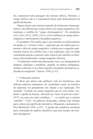 Ensino de Ciências e Matemática V   207
fio, responsável pela passagem da corrente elétrica. Portanto, o
campo elétrico não é o responsável direto pelo deslocamento da
agulha da bússola.
Alguns alunos, por estarem tratando de fenômenos eletromag‑
néticos, não diferenciam campo elétrico de campo magnético e de‑
nominam o conflito de “campo eletromagnético”. Os estudantes
(A3), (A6), (A12), (A20), (A21) e (A22) atribuem ao campo eletro‑
magnético o deslocamento da agulha magnética.
O estudante (A8) explica que o que interfere no deslocamento
da agulha é a “corrente cíclica”, expressão que ele utiliza para ex‑
pressar a ideia de campo magnético; e admite que o segundo expe‑
rimento entrou em conflito com a sua explicação, pois ele tinha
considerado apenas a corrente como variável que interfere no fenô‑
meno, desconsiderando o campo magnético da terra.
“O obstáculo verbal está relacionado com o uso desajustado de
imagens, analogias e metáforas, quando, na prática pedagógica,
tendem a reforçar e/ou a fazer regredir concepções alternativas ra‑
dicadas no imaginário” (Santos, 1998, p.141).
•	 O obstáculo animista
É óbvio que alunos não atribuem vida aos fenômenos, mas
utilizam palavras impróprias, do vocabulário usual, na tentativa
de expressar seu pensamento em relação a sua explicação. Por
exemplo: “Criando um campo magnético que de certa forma ‘con‑
funde’ a agulha da bússola, alterando sua ‘visão’ de polo sul e norte”
(A17), ou, para um outro estudante, “... no sentido que a corrente
‘caminha’” (A20). As palavras destacadas, embora não tenham
para o aluno um significado denotativo, bloqueiam o pensamento.
Para Bachelard (1996, p.101), “o perigo das metáforas imediatas
para a formação do espírito científico é que nem sempre são ima‑
gens passageiras”.
 