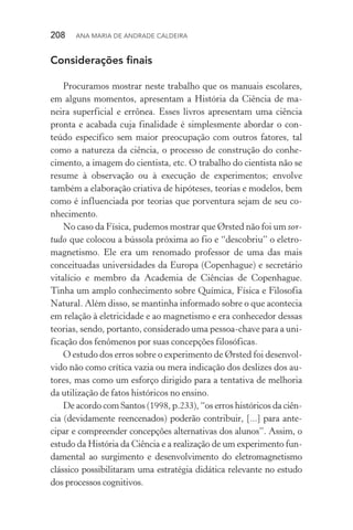 208  Ana Maria de Andrade Caldeira
Considerações finais
Procuramos mostrar neste trabalho que os manuais escolares,
em alguns momentos, apresentam a História da Ciência de ma‑
neira superficial e errônea. Esses livros apresentam uma ciência
pronta e acabada cuja finalidade é simplesmente abordar o con‑
teúdo específico sem maior preocupação com outros fatores, tal
como a natureza da ciência, o processo de construção do conhe­
cimento, a imagem do cientista, etc. O trabalho do cientista não se
resume à observação ou à execução de experimentos; envolve
também a elaboração criativa de hipóteses, teorias e modelos, bem
como é influenciada por teorias que porventura sejam de seu co‑
nhecimento.
No caso da Física, pudemos mostrar que Ørsted não foi um sor‑
tudo que colocou a bússola próxima ao fio e “descobriu” o eletro‑
magnetismo. Ele era um renomado professor de uma das mais
conceituadas universidades da Europa (Copenhague) e secretário
vitalício e membro da Academia de Ciências de Copenhague.
Tinha um amplo conhecimento sobre Química, Física e Filosofia
Natural. Além disso, se mantinha informado sobre o que acontecia
em relação à eletricidade e ao magnetismo e era conhecedor dessas
teorias, sendo, portanto, considerado uma pessoa­‑chave para a uni‑
ficação dos fenômenos por suas concepções filosóficas.
O estudo dos erros sobre o experimento de Ørsted foi desenvol‑
vido não como crítica vazia ou mera indicação dos deslizes dos au‑
tores, mas como um esforço dirigido para a tentativa de melhoria
da utilização de fatos históricos no ensino.
De acordo com Santos (1998, p.233), “os erros históricos da ciên­
cia (devidamente reencenados) poderão contribuir, [...] para ante­
cipar e compreender concepções alternativas dos alunos”. Assim, o
estudo da História da Ciência e a realização de um experimento fun‑
damental ao surgimento e desenvolvimento do eletromagnetismo
clássico possibilitaram uma estratégia didática relevante no estudo
dos processos cognitivos.
 