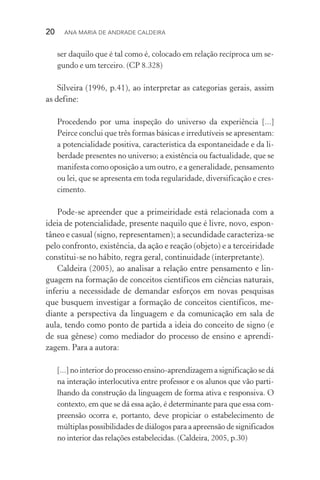 20  Ana Maria de Andrade Caldeira
ser daquilo que é tal como é, colocado em relação recíproca um se‑
gundo e um terceiro. (CP 8.328)
Silveira (1996, p.41), ao interpretar as categorias gerais, assim
as define:
Procedendo por uma inspeção do universo da experiência [...]
Peirce conclui que três formas básicas e irredutíveis se apresentam:
a potencialidade positiva, característica da espontaneidade e da li‑
berdade presentes no universo; a existência ou factualidade, que se
manifesta como oposição a um outro, e a generalidade, pensamento
ou lei, que se apresenta em toda regularidade, diversificação e cres‑
cimento.
Pode­‑se apreender que a primeiridade está relacionada com a
ideia de potencialidade, presente naquilo que é livre, novo, espon‑
tâneo e casual (signo, representamen); a secundidade caracteriza­‑se
pelo confronto, existência, da ação e reação (objeto) e a terceiridade
constitui­‑se no hábito, regra geral, continuidade (interpretante).
Caldeira (2005), ao analisar a relação entre pensamento e lin‑
guagem na formação de conceitos científicos em ciências naturais,
inferiu a necessidade de demandar esforços em novas pesquisas
que busquem investigar a formação de conceitos científicos, me‑
diante a perspectiva da linguagem e da comunicação em sala de
aula, tendo como ponto de partida a ideia do conceito de signo (e
de sua gênese) como mediador do processo de ensino e aprendi‑
zagem. Para a autora:
[...] no interior do processo ensino­‑aprendizagem a significação se dá
na interação interlocutiva entre professor e os alunos que vão parti‑
lhando da construção da linguagem de forma ativa e responsiva. O
contexto, em que se dá essa ação, é determinante para que essa com‑
preensão ocorra e, portanto, deve propiciar o estabelecimento de
múl­tiplas possibilidades de diálogos para a apreensão de significados
no interior das relações estabelecidas. (Caldeira, 2005, p.30)
 