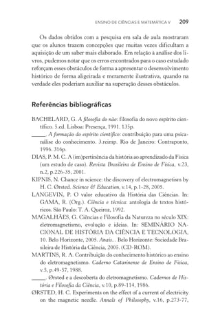 Ensino de Ciências e Matemática V   209
Os dados obtidos com a pesquisa em sala de aula mostraram
que os alunos trazem concepções que muitas vezes dificultam a
aquisição de um saber mais elaborado. Em relação à análise dos li‑
vros, pudemos notar que os erros encontrados para o caso es­tudado
reforçam esses obstáculos de forma a apresentar o desen­volvimento
histórico de forma aligeirada e meramente ilustrativa, quando na
verdade eles poderiam auxiliar na superação desses obstáculos.
Referências bibliográficas
BACHELARD, G. A filosofia do não: filosofia do novo espírito cien‑
tífico. 5.ed. Lisboa: Presença, 1991. 135p.
_____. A formação do espírito científico: contribuição para uma psica‑
nálise do conhecimento. 3.reimp. Rio de Janeiro: Contraponto,
1996. 316p.
DIAS, P. M. C. A (im)pertinência da história ao aprendizado da Física
(um estudo de caso). Revista Brasileira de Ensino de Física, v.23,
n.2, p.226­‑35, 2001.
KIPNIS, N. Chance in science: the discovery of electromagnetism by
H. C. Ørsted. Science & Education, v.14, p.1­‑28, 2005.
LANGEVIN, P. O valor educativo da História das Ciências. In:
GAMA, R. (Org.). Ciência e técnica: antologia de textos histó‑
ricos. São Paulo: T. A. Queiroz, 1992.
MAGALHÃES, G. Ciências e Filosofia da Natureza no século XIX:
eletromagnetismo, evolução e ideias. In: SEMINÁRIO NA‑
CIONAL DE HISTÓRIA DA CIÊNCIA E TECNOLOGIA,
10. Belo Horizonte, 2005. Anais... Belo Horizonte: Sociedade Bra‑
sileira de História da Ciência, 2005. (CD­‑ROM).
MARTINS, R. A. Contribuição do conhecimento histórico ao ensino
do eletromagnetismo. Caderno Catarinense de Ensino de Física,
v.5, p.49­‑57, 1988.
_____. Ørsted e a descoberta do eletromagnetismo. Cadernos de His‑
tória e Filosofia da Ciência, v.10, p.89­‑114, 1986.
ØRSTED, H. C. Experiments on the effect of a current of electricity
on the magnetic needle. Annals of Philosophy, v.16, p.273­‑77,
 