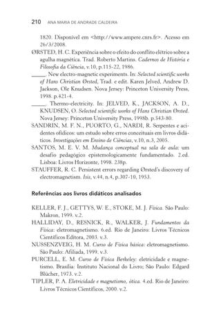 210  Ana Maria de Andrade Caldeira
1820. Disponível em <http://www.ampere.cnrs.fr>. Acesso em
26/3/2008.
ØRSTED, H. C. Experiência sobre o efeito do conflito elétrico sobre a
agulha magnética. Trad. Roberto Martins. Cadernos de História e
Filosofia da Ciência, v.10, p.115­‑22, 1986.
_____. New electro­‑magnetic experiments. In: Selected scientific works
of Hans Christian Ørsted, Trad. e edit. Karen Jelved, Andrew D.
Jackson, Ole Knudsen. Nova Jersey: Princeton University Press,
1998. p.421­‑4.
_____. Thermo­‑electricity. In: JELVED, K., JACKSON, A. D.,
KNUDSEN, O. Selected scientific works of Hans Christian Ørsted.
Nova Jersey: Princeton University Press, 1998b. p.543­‑80.
SANDRIN, M. F. N., PUORTO, G., NARDI, R. Serpentes e aci‑
dentes ofídicos: um estudo sobre erros conceituais em livros didá‑
ticos. Investigações em Ensino de Ciências, v.10, n.3, 2005.
SANTOS, M. E. V. M. Mudança conceptual na sala de aula: um
desafio pedagógico epistemologicamente fundamentado. 2.ed.
Lis­boa: Livros Horizonte, 1998. 238p.
STAUFFER, R. C. Persistent errors regarding Ørsted’s discovery of
electromagnetism. Isis, v.44, n.4, p.307­‑10, 1953.
Referências aos livros didáticos analisados
KELLER, F. J., GETTYS, W. E., STOKE, M. J. Física. São Paulo:
Makron, 1999. v.2.
HALLIDAY, D., RESNICK, R., WALKER, J. Fundamentos da
Física: eletromagnetismo. 6.ed. Rio de Janeiro: Livros Técnicos
Científicos Editora, 2003. v.3.
NUSSENZVEIG, H. M. Curso de Física básica: eletromagnetismo.
São Paulo: Afiliada, 1999. v.3.
PURCELL, E. M. Curso de Física Berkeley: eletricidade e magne‑
tismo. Brasília: Instituto Nacional do Livro; São Paulo: Edgard
Blücher, 1973. v.2.
TIPLER, P. A. Eletricidade e magnetismo, ótica. 4.ed. Rio de Janeiro:
Livros Técnicos Científicos, 2000. v.2.
 