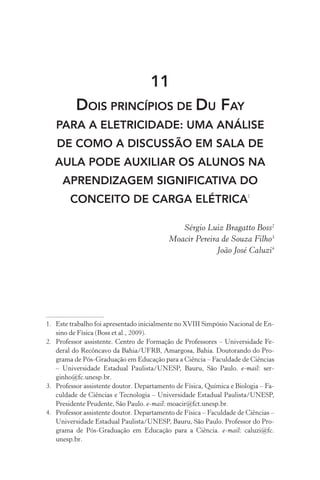 11
Dois princípios de Du Fay
para a eletricidade: uma análise
de como a discussão em sala de
aula pode auxiliar os alunos na
aprendizagem significativa do
conceito de carga elétrica1
Sérgio Luiz Bragatto Boss2
Moacir Pereira de Souza Filho3
João José Caluzi4
1.	 Este trabalho foi apresentado inicialmente no XVIII Simpósio Nacional de En‑
sino de Física (Boss et al., 2009).
2.	 Professor assistente. Centro de Formação de Professores – Universidade Fe‑
deral do Recôncavo da Bahia/UFRB, Amargosa, Bahia. Doutorando do Pro‑
grama de Pós­‑Graduação em Educação para a Ciência – Faculdade de Ciências
– Universidade Estadual Paulista/UNESP, Bauru, São Paulo. e­‑mail: ser‑
ginho@fc.unesp.br.
3.	 Professor assistente doutor. Departamento de Física, Química e Biologia – Fa‑
culdade de Ciências e Tecnologia – Universidade Estadual Paulista/UNESP,
Presidente Prudente, São Paulo. e­‑mail: moacir@fct.unesp.br.
4.	 Professor assistente doutor. Departamento de Física – Faculdade de Ciências –
Universidade Estadual Paulista/UNESP, Bauru, São Paulo. Professor do Pro‑
grama de Pós­‑Graduação em Educação para a Ciência. e­‑mail: caluzi@fc.
unesp.br.
 