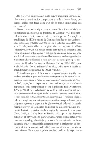 Ensino de Ciências e Matemática V   213
(1988, p.9), “ao tratarmos de modo simplificado um corpo de co‑
nhecimento que é muito complicado e repleto de sutilezas, po‑
demos acabar por fazer com que ele se torne ininteligível aos
estudantes”.
Nesse contexto, há algum tempo tem se discutido a validade e a
importância da inserção da História da Ciência (HC) nos currí‑
culos escolares, tanto em nível médio como superior. A inserção ou
a utilização da HC no ensino de Ciências justifica­‑se por várias ra‑
zões e objetivos (Matthews, 1995, p.172­‑3); dentre eles, a HC pode
ser utilizada para auxiliar na compreensão dos conceitos científicos
(Matthews, 1994, p.50). Sendo assim, este trabalho apresenta uma
breve discussão sobre como o estudo de um caso histórico pode
auxiliar alunos a compreender melhor o conceito de carga elétrica.
Neste trabalho utilizamos o caso histórico dos dois princípios pro‑
postos por Charles François de Cistenay Du Fay (1698­‑1739) para
a eletricidade. Como referencial teórico, utilizamos a teoria da
aprendizagem significativa de David Ausubel.
Entendemos que a HC e a teoria da aprendizagem significativa
podem contribuir para melhorar a compreensão do conteúdo es­
pecífico e a superar o “mar de sem­‑sentido” constituído de “fór‑
mulas”, equações e expressões matemáticas que os estudantes
expressam sem compreender o seu significado real (Vannucchi,
1996, p.19). O estudo histórico permite a análise conceitual; per‑
mite que os conceitos sejam revistos; revela como se deu a formu‑
laçãodeumconceito,apresentaasperguntasqueforamrespondidas
pelo seu surgimento e evidencia as questões e os problemas que o
originaram; revela o papel e a função do conceito dentro da teoria;
permite reviver os elementos do pensar de um determinado mo‑
mento histórico e assim revela a lógica da construção conceitual
(Dias, 2001, p.226­‑7; Dias & Santos, 2003, p.1.616). Segundo
Villani et al. (1997, p.44), para tornar algumas teorias inteligíveis
para os alunos de graduação (e.g., a teoria da relatividade, mecânica
quântica, etc.), é necessário complementar e enriquecer os pro‑
cessos atuais de ensino, indo além dos aspectos experimentais e
matemáticos. Os autores sugerem que isso pode ser feito por meio
 