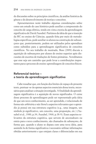 214  Ana Maria de Andrade Caldeira
de discussões sobre os princípios científicos, da análise histórica da
gênese e do desenvolvimento de teorias e conceitos.
Apresentaremos neste trabalho algumas considerações sobre
como um estudo de caso histórico pode auxiliar a compreensão do
conceito de carga elétrica, tendo em vista a teoria da aprendizagem
significativa de David Ausubel. Partimos da ideia de que a inserção
da HC no ensino de Ciências, quando feita por meio de metodo­
logias específicas, pode auxiliar os alunos na construção de subsun‑
çores que, posteriormente, podem ser utilizados pelos aprendizes
como subsídios para a aprendizagem significativa de conceitos
científicos. No seu trabalho de mestrado, Boss (2009) discute a
aquisição de subsunçores por alunos de ensino superior após dis‑
cussões de excertos de traduções de fontes primárias. Acreditamos
que esse seja um caminho que pode levar a contribuições impor‑
tantes para o processo de ensino­‑aprendizagem de conceitos físicos.
Referencial teórico –
a teoria da aprendizagem significativa
Cabe ressaltar que, em função dos limites de espaço do presente
texto, pontuar­‑se­‑ão apenas aspectos essenciais dessa teoria, neces‑
sários para analisar a situação investigada. A finalidade da aprendi‑
zagem significativa é a aquisição de novos significados. O cerne
desse processo de aprendizagem pode ser representado pela ideia
de que um novo conhecimento, ao ser aprendido, é relacionado de
forma não arbitrária e não literal a aspectos relevantes que o apren‑
diz já possui em sua estrutura cognitiva (e.g., uma imagem, um
símbolo já significativo, um conceito, uma proposição, etc.) (Au‑
subel et al., 1980, p.34; Ausubel, 1968, p.38­‑9). Esses aspectos re‑
levantes da estrutura cognitiva, que servem de ancoradouro ou
esteio para o novo conhecimento, são chamados de subsunçores, de
forma que, quando o aluno se depara com uma nova ideia, para
assimilá­‑la de forma significativa é necessário utilizar informações
obtidas anteriormente e que estejam claras e diferenciadas em sua
 